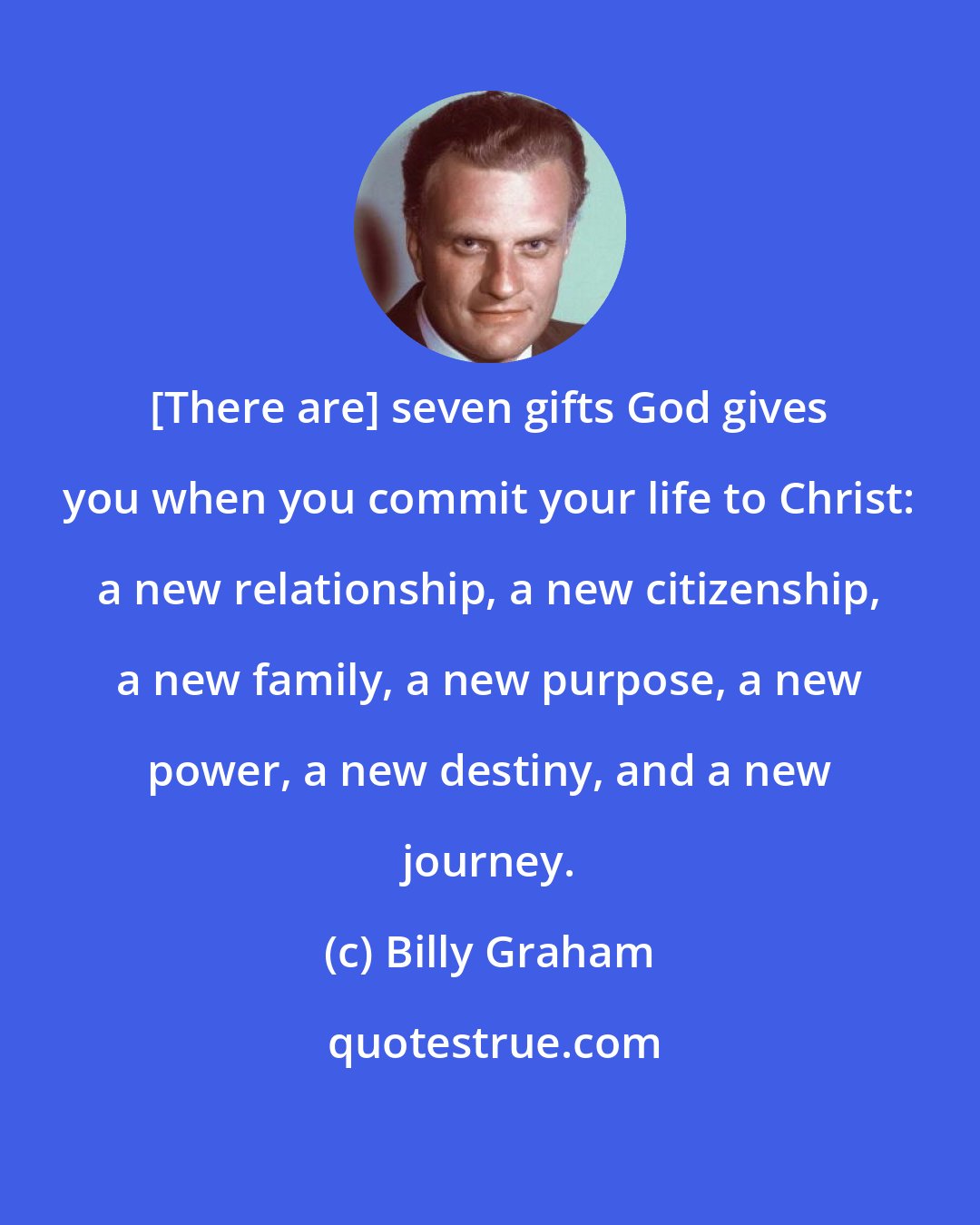Billy Graham: [There are] seven gifts God gives you when you commit your life to Christ: a new relationship, a new citizenship, a new family, a new purpose, a new power, a new destiny, and a new journey.