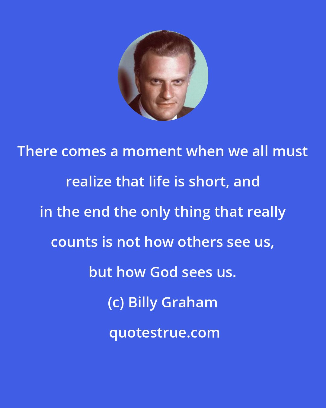 Billy Graham: There comes a moment when we all must realize that life is short, and in the end the only thing that really counts is not how others see us, but how God sees us.