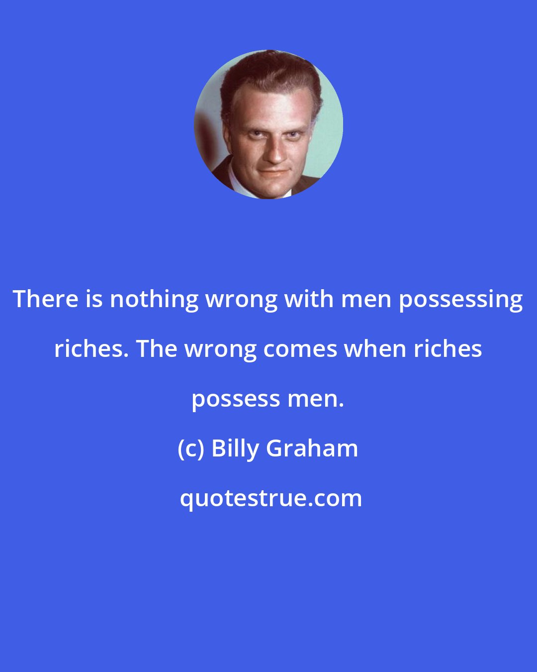 Billy Graham: There is nothing wrong with men possessing riches. The wrong comes when riches possess men.