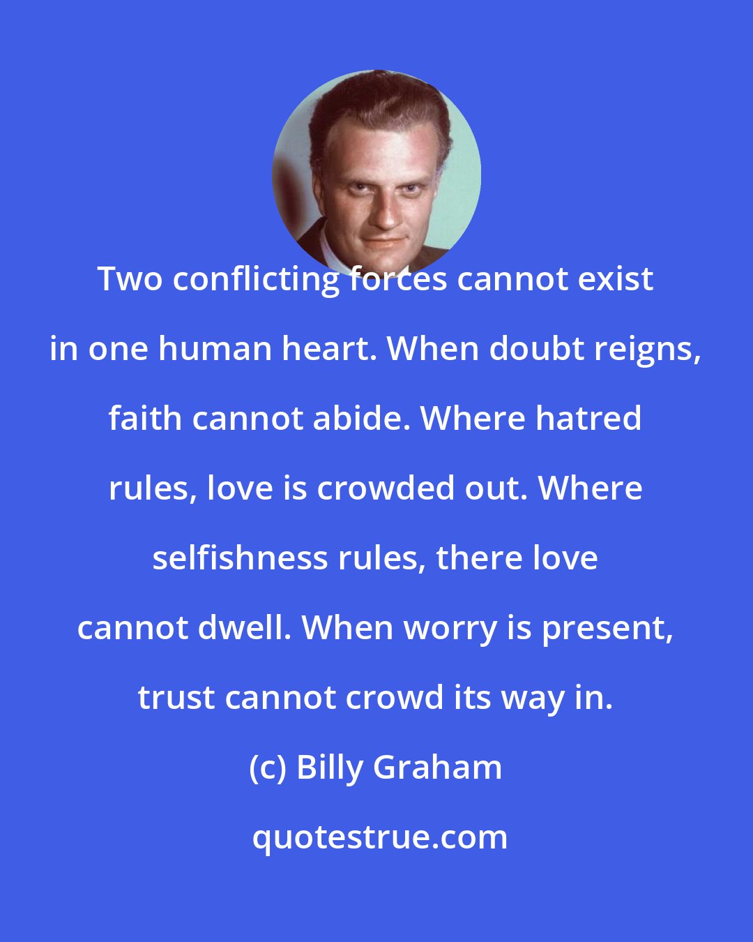 Billy Graham: Two conflicting forces cannot exist in one human heart. When doubt reigns, faith cannot abide. Where hatred rules, love is crowded out. Where selfishness rules, there love cannot dwell. When worry is present, trust cannot crowd its way in.