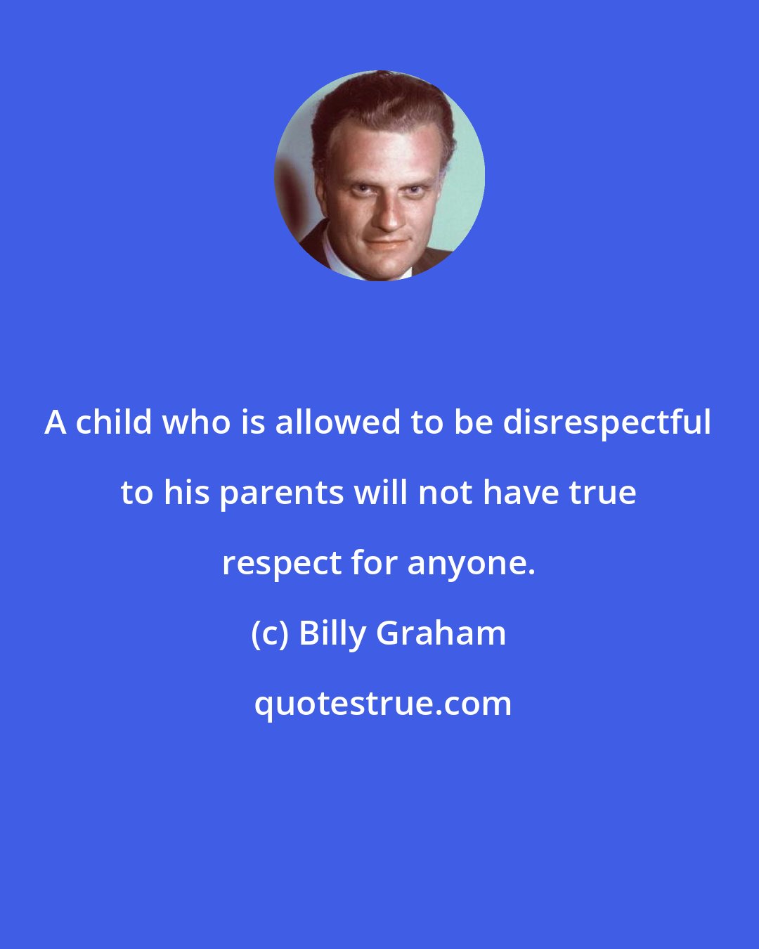 Billy Graham: A child who is allowed to be disrespectful to his parents will not have true respect for anyone.