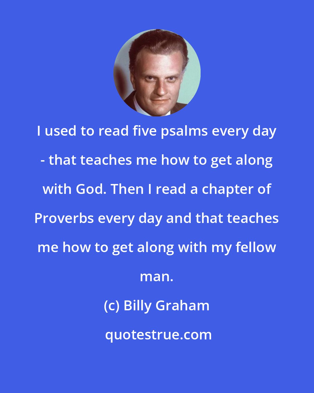 Billy Graham: I used to read five psalms every day - that teaches me how to get along with God. Then I read a chapter of Proverbs every day and that teaches me how to get along with my fellow man.