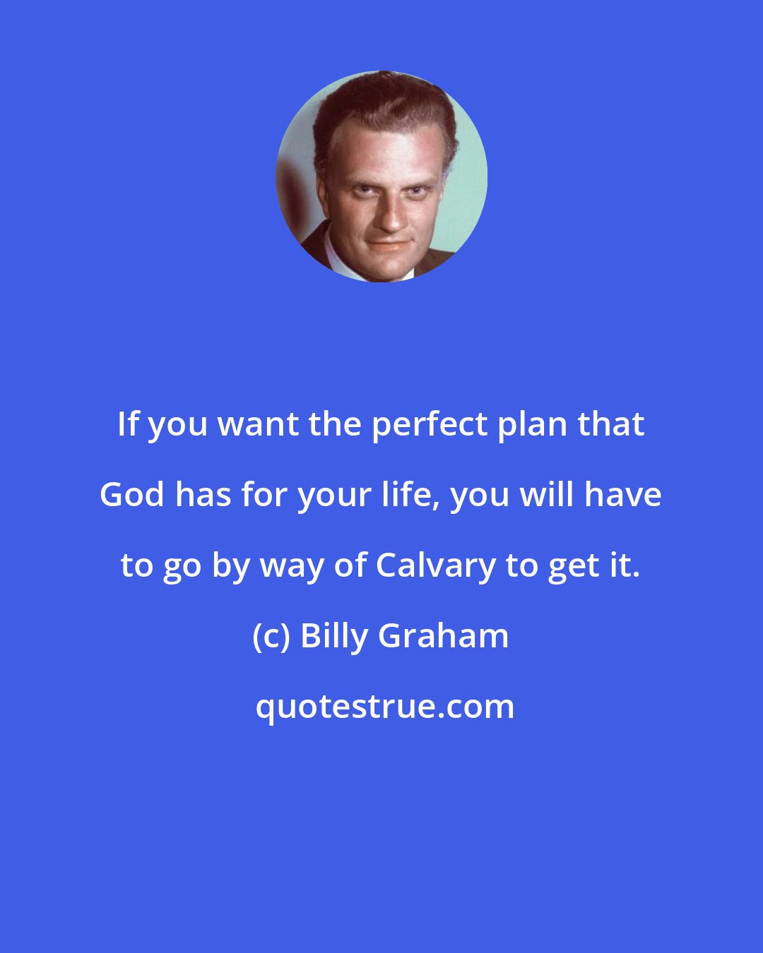 Billy Graham: If you want the perfect plan that God has for your life, you will have to go by way of Calvary to get it.