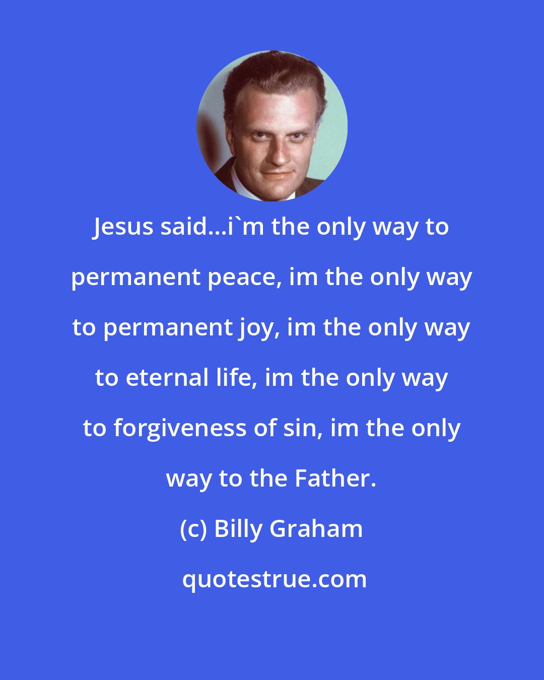 Billy Graham: Jesus said...i'm the only way to permanent peace, im the only way to permanent joy, im the only way to eternal life, im the only way to forgiveness of sin, im the only way to the Father.
