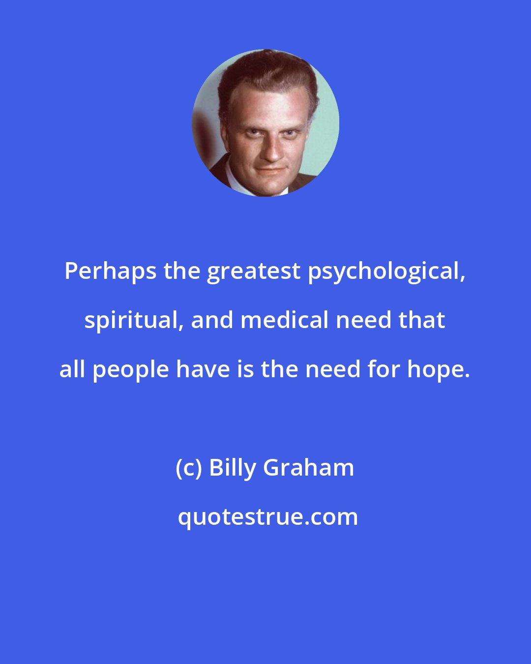 Billy Graham: Perhaps the greatest psychological, spiritual, and medical need that all people have is the need for hope.