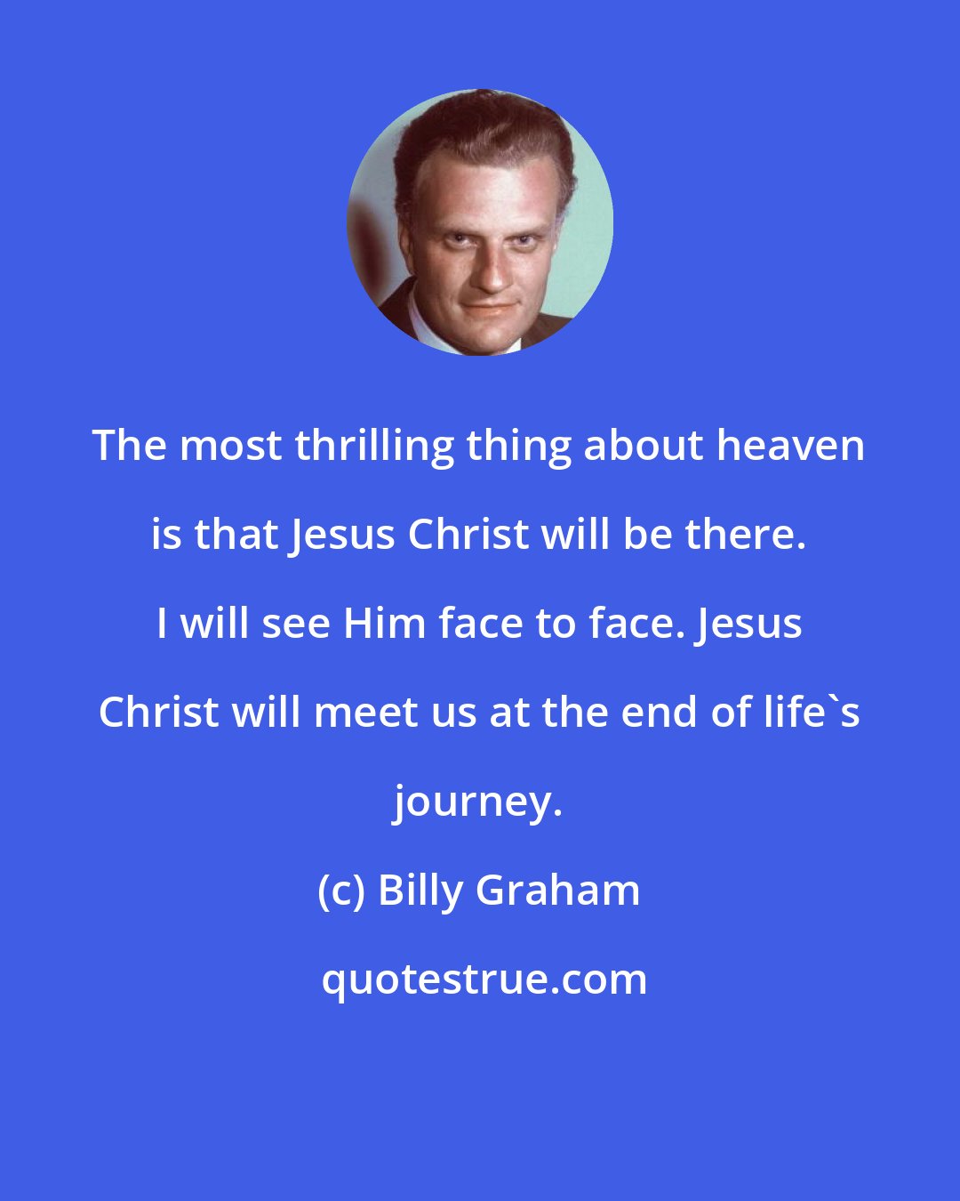 Billy Graham: The most thrilling thing about heaven is that Jesus Christ will be there. I will see Him face to face. Jesus Christ will meet us at the end of life's journey.
