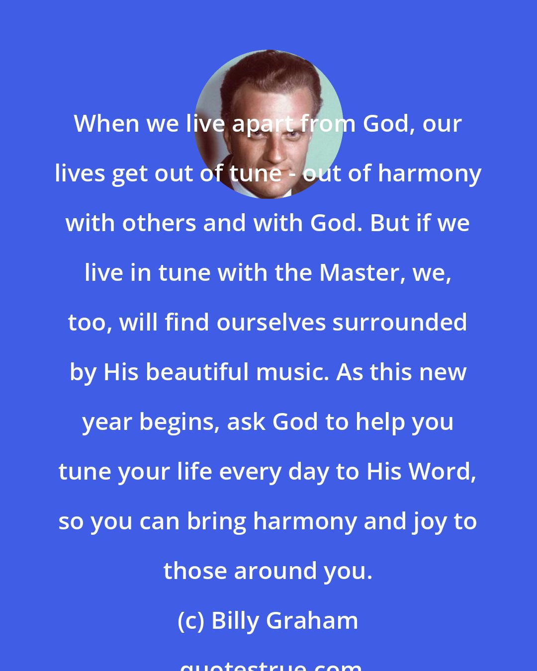 Billy Graham: When we live apart from God, our lives get out of tune - out of harmony with others and with God. But if we live in tune with the Master, we, too, will find ourselves surrounded by His beautiful music. As this new year begins, ask God to help you tune your life every day to His Word, so you can bring harmony and joy to those around you.