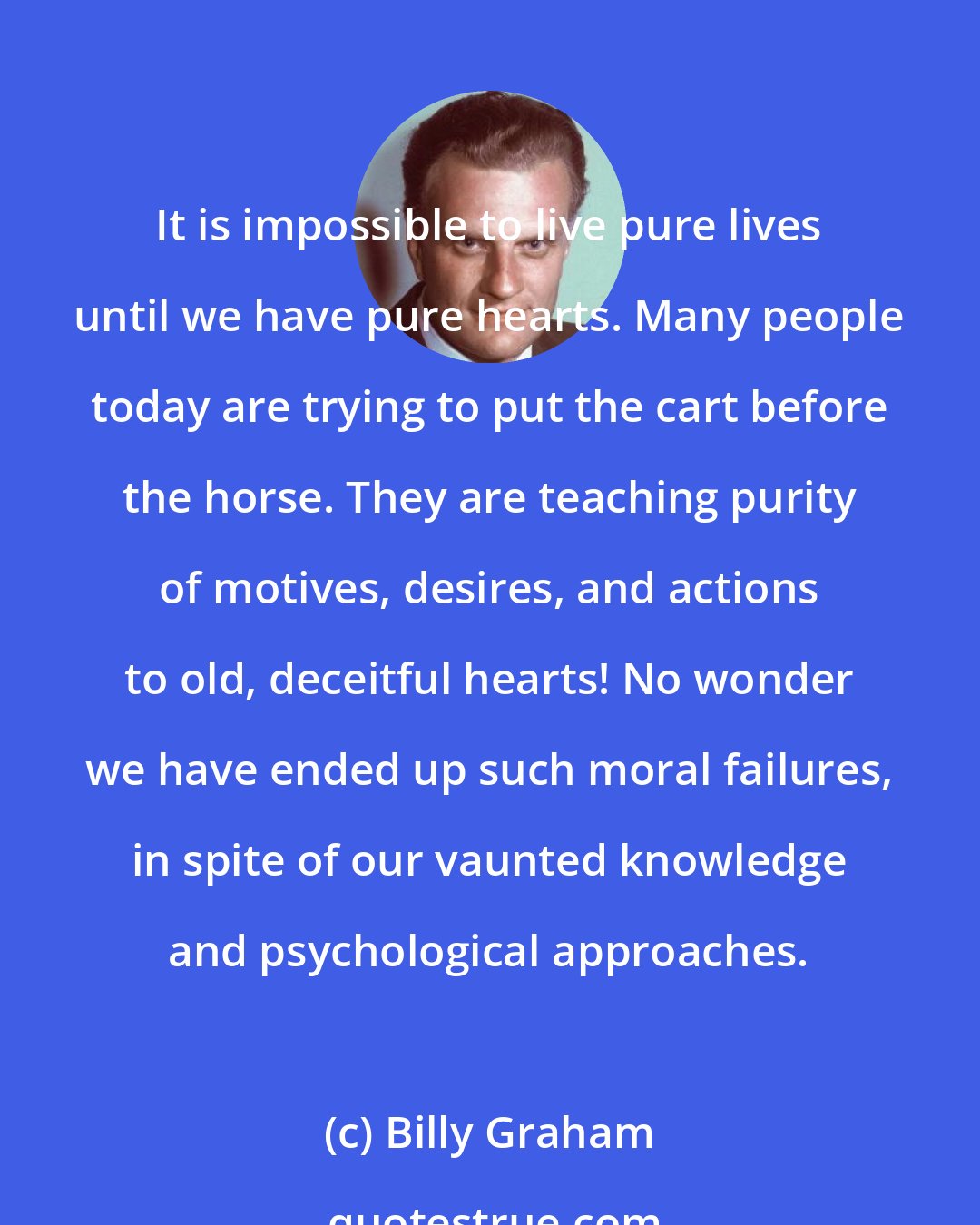 Billy Graham: It is impossible to live pure lives until we have pure hearts. Many people today are trying to put the cart before the horse. They are teaching purity of motives, desires, and actions to old, deceitful hearts! No wonder we have ended up such moral failures, in spite of our vaunted knowledge and psychological approaches.