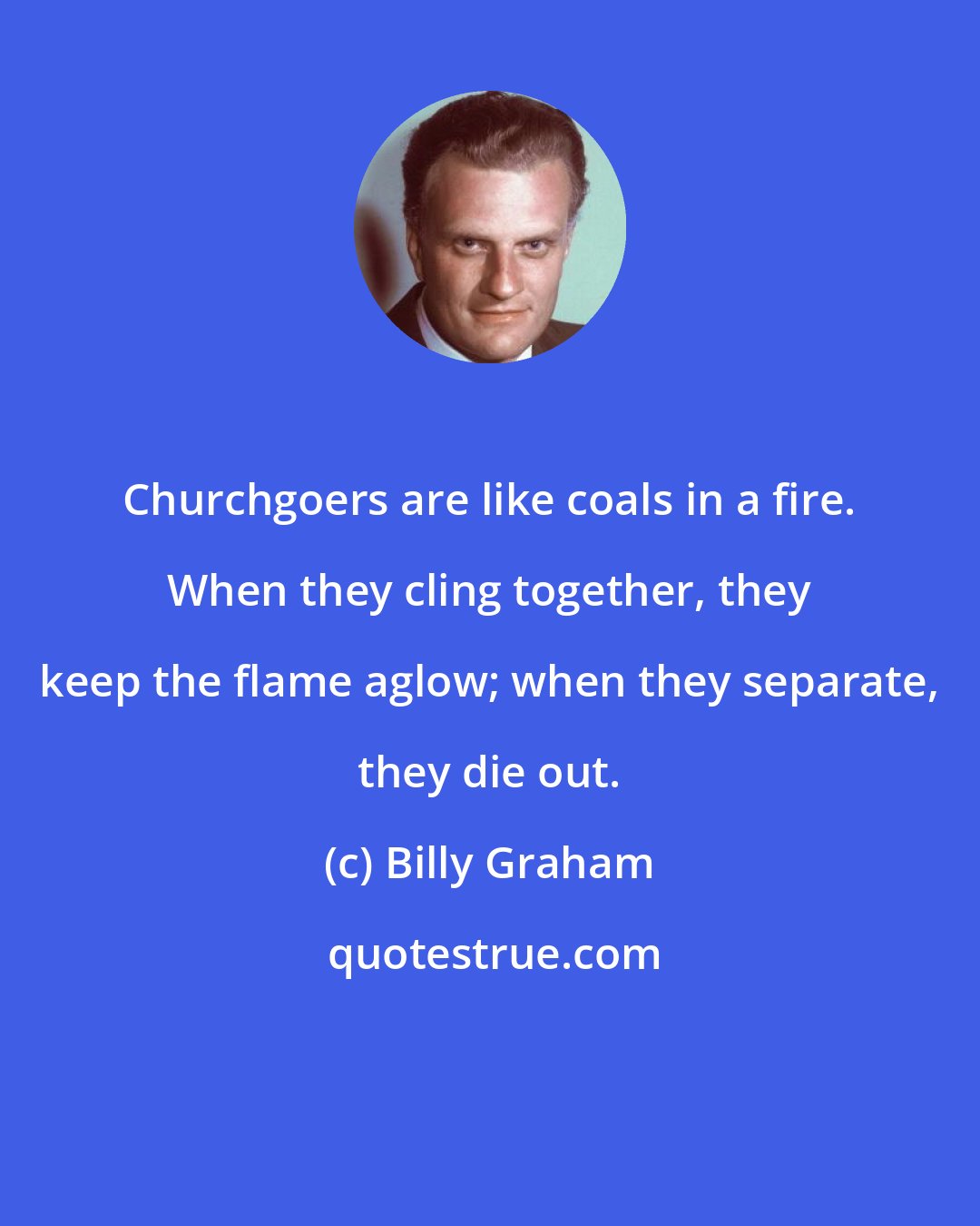 Billy Graham: Churchgoers are like coals in a fire. When they cling together, they keep the flame aglow; when they separate, they die out.
