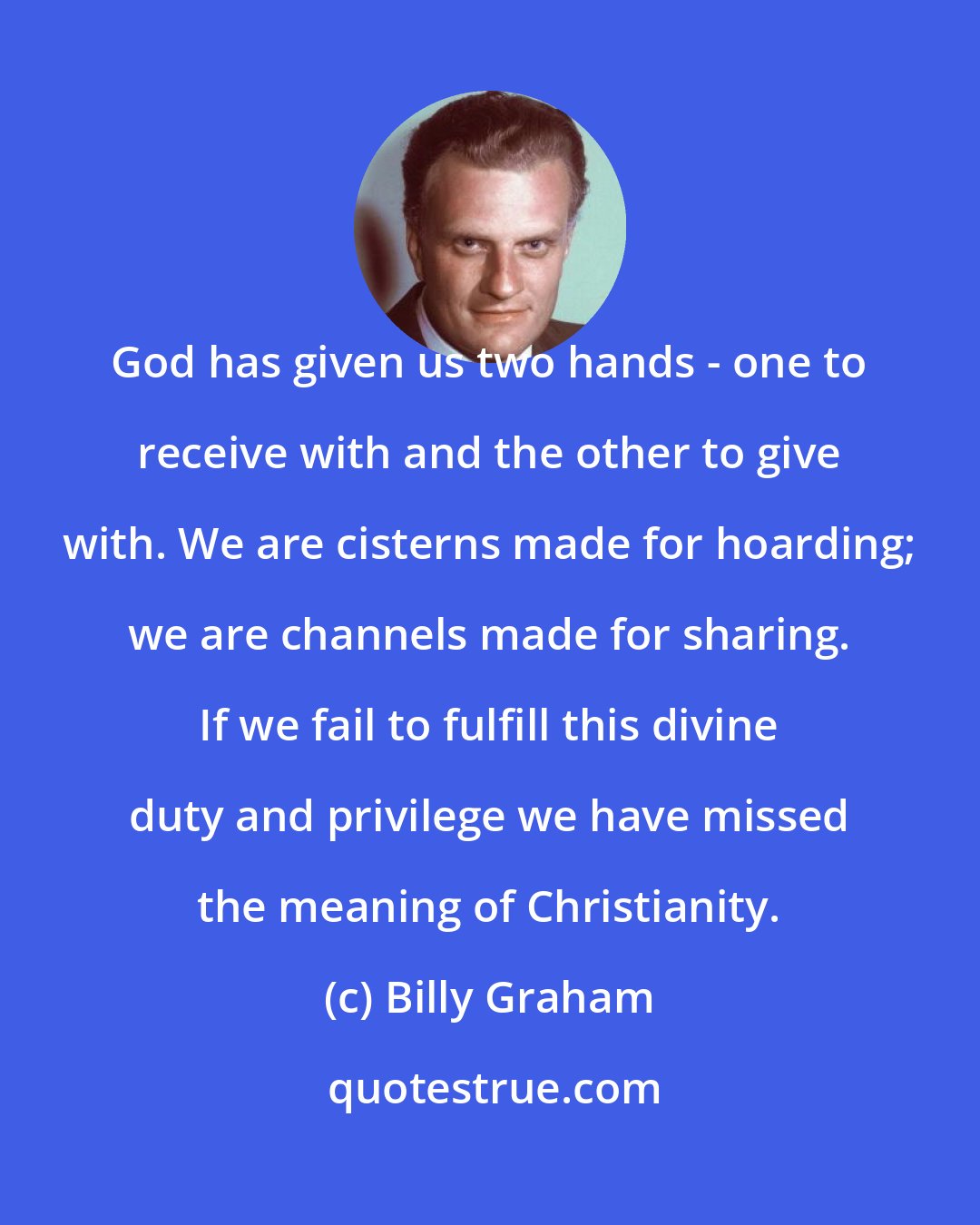 Billy Graham: God has given us two hands - one to receive with and the other to give with. We are cisterns made for hoarding; we are channels made for sharing. If we fail to fulfill this divine duty and privilege we have missed the meaning of Christianity.