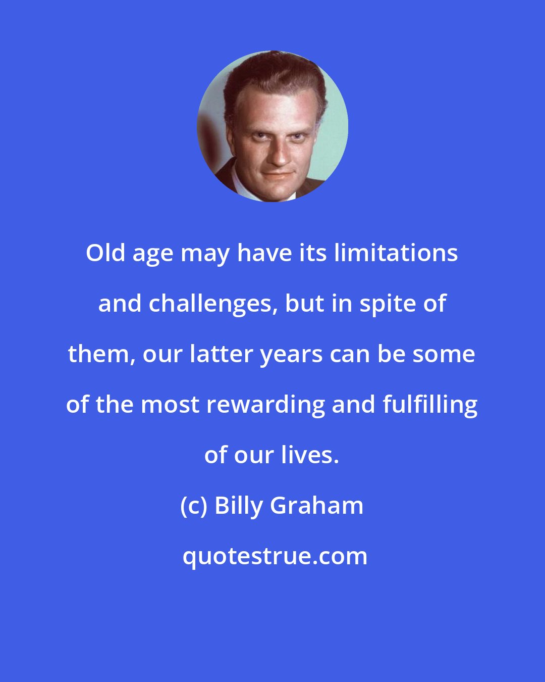 Billy Graham: Old age may have its limitations and challenges, but in spite of them, our latter years can be some of the most rewarding and fulfilling of our lives.