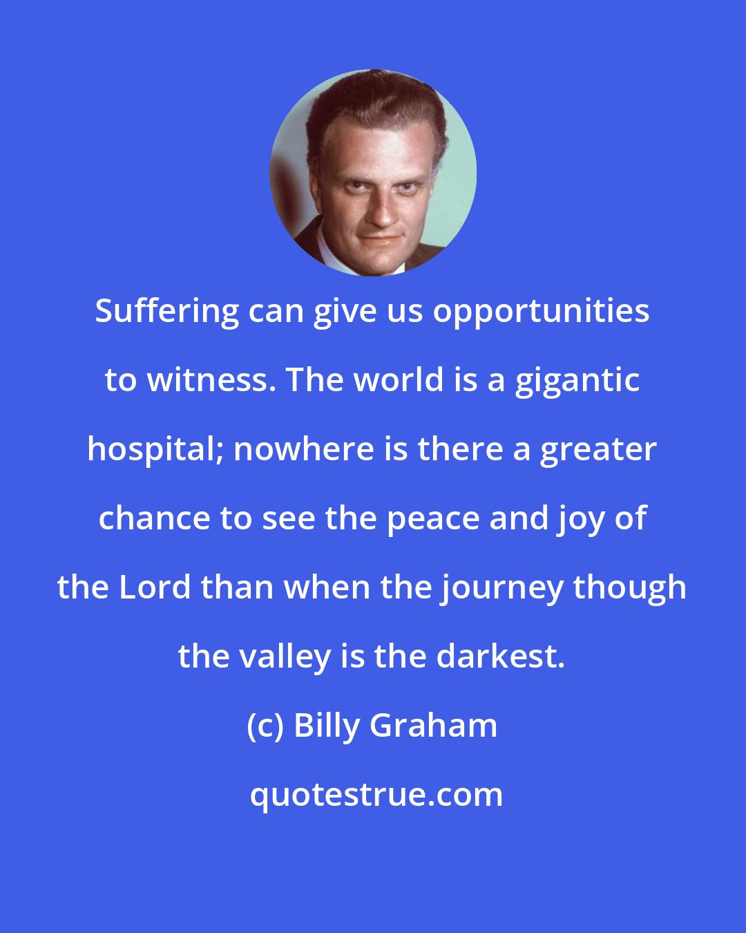 Billy Graham: Suffering can give us opportunities to witness. The world is a gigantic hospital; nowhere is there a greater chance to see the peace and joy of the Lord than when the journey though the valley is the darkest.