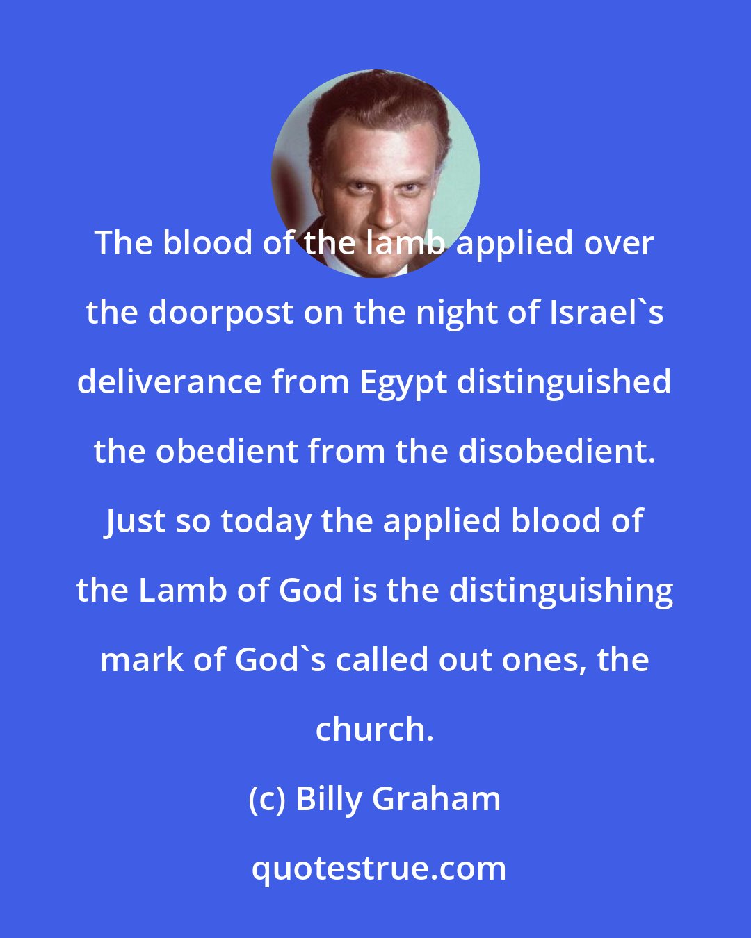 Billy Graham: The blood of the lamb applied over the doorpost on the night of Israel's deliverance from Egypt distinguished the obedient from the disobedient. Just so today the applied blood of the Lamb of God is the distinguishing mark of God's called out ones, the church.