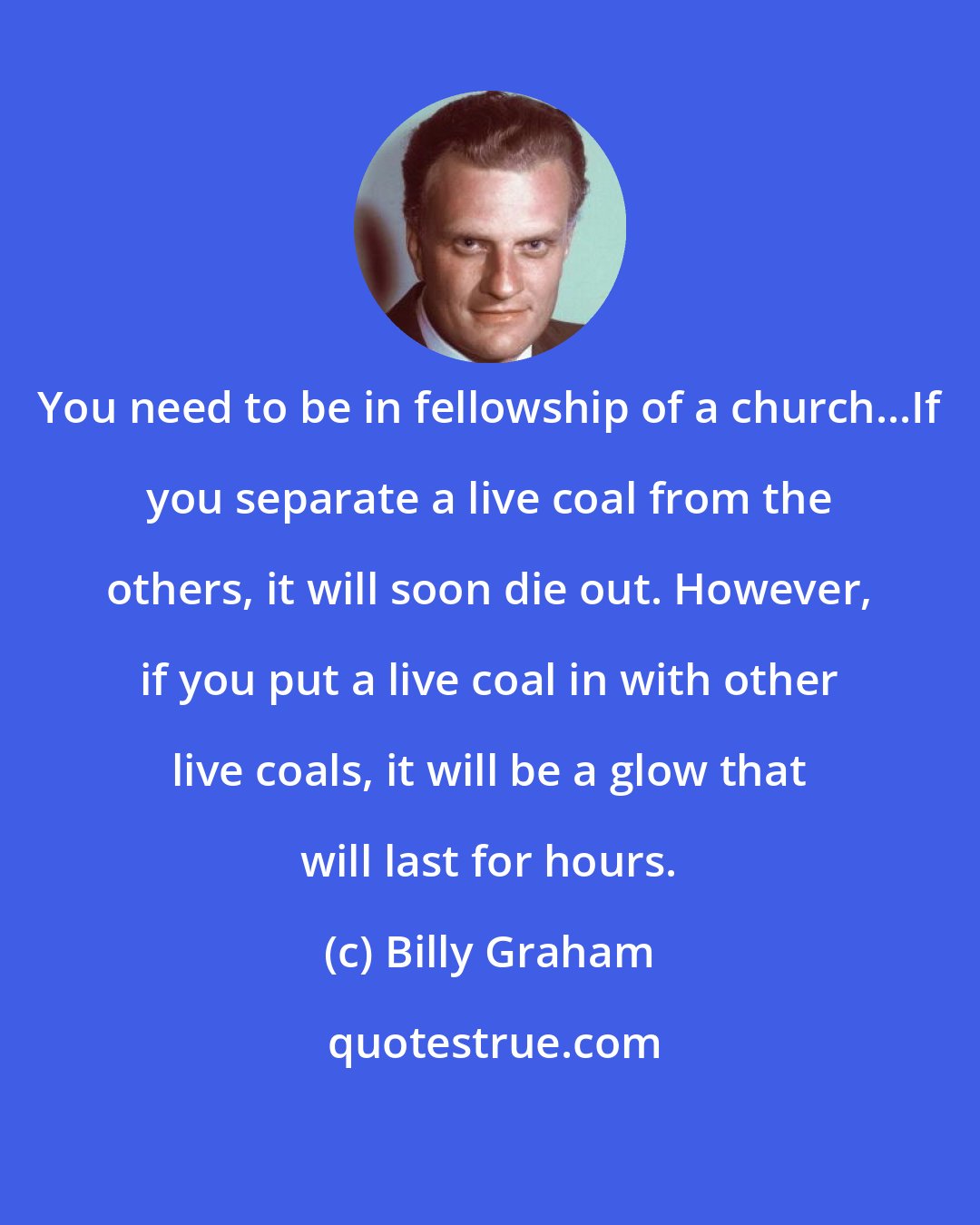 Billy Graham: You need to be in fellowship of a church...If you separate a live coal from the others, it will soon die out. However, if you put a live coal in with other live coals, it will be a glow that will last for hours.