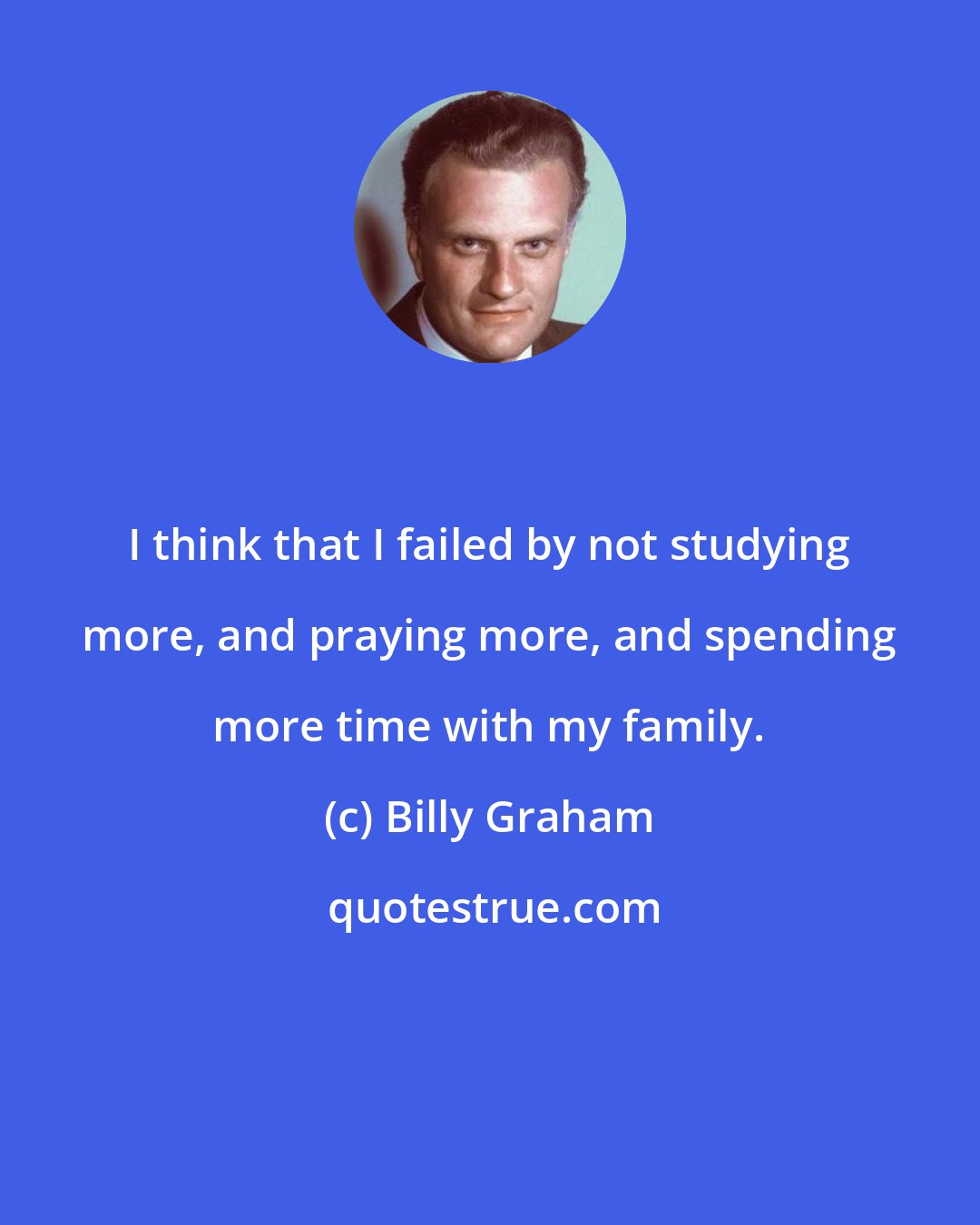 Billy Graham: I think that I failed by not studying more, and praying more, and spending more time with my family.
