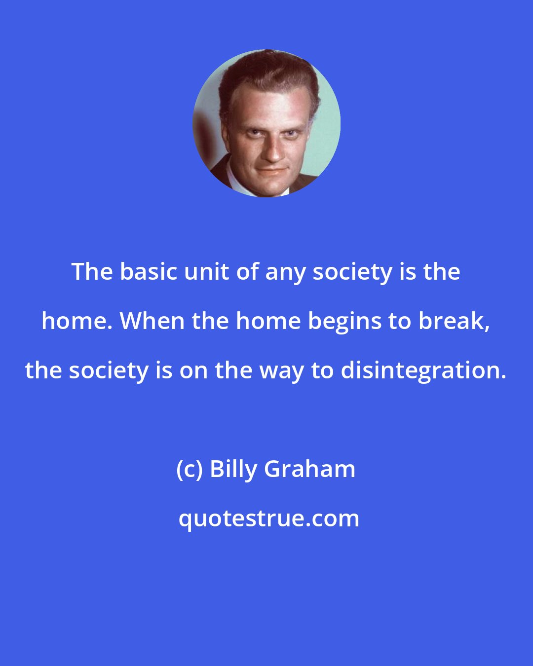 Billy Graham: The basic unit of any society is the home. When the home begins to break, the society is on the way to disintegration.