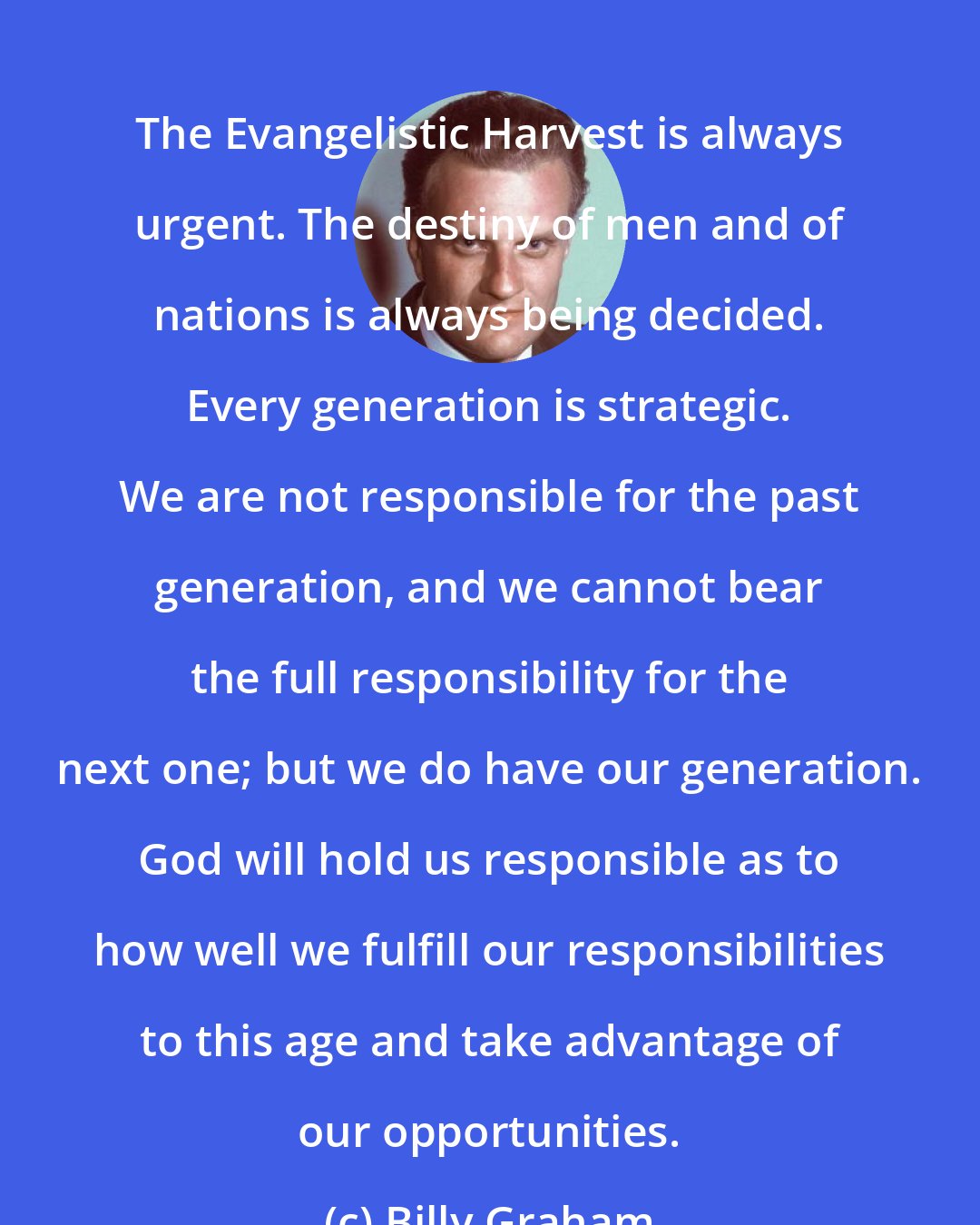 Billy Graham: The Evangelistic Harvest is always urgent. The destiny of men and of nations is always being decided. Every generation is strategic. We are not responsible for the past generation, and we cannot bear the full responsibility for the next one; but we do have our generation. God will hold us responsible as to how well we fulfill our responsibilities to this age and take advantage of our opportunities.