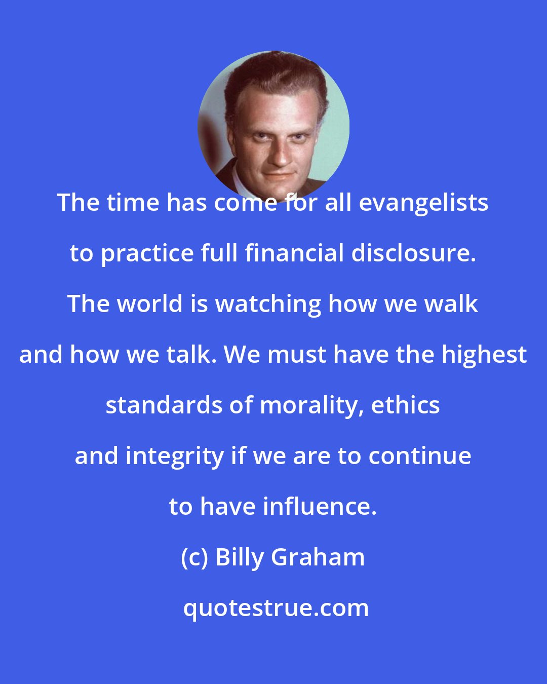 Billy Graham: The time has come for all evangelists to practice full financial disclosure. The world is watching how we walk and how we talk. We must have the highest standards of morality, ethics and integrity if we are to continue to have influence.