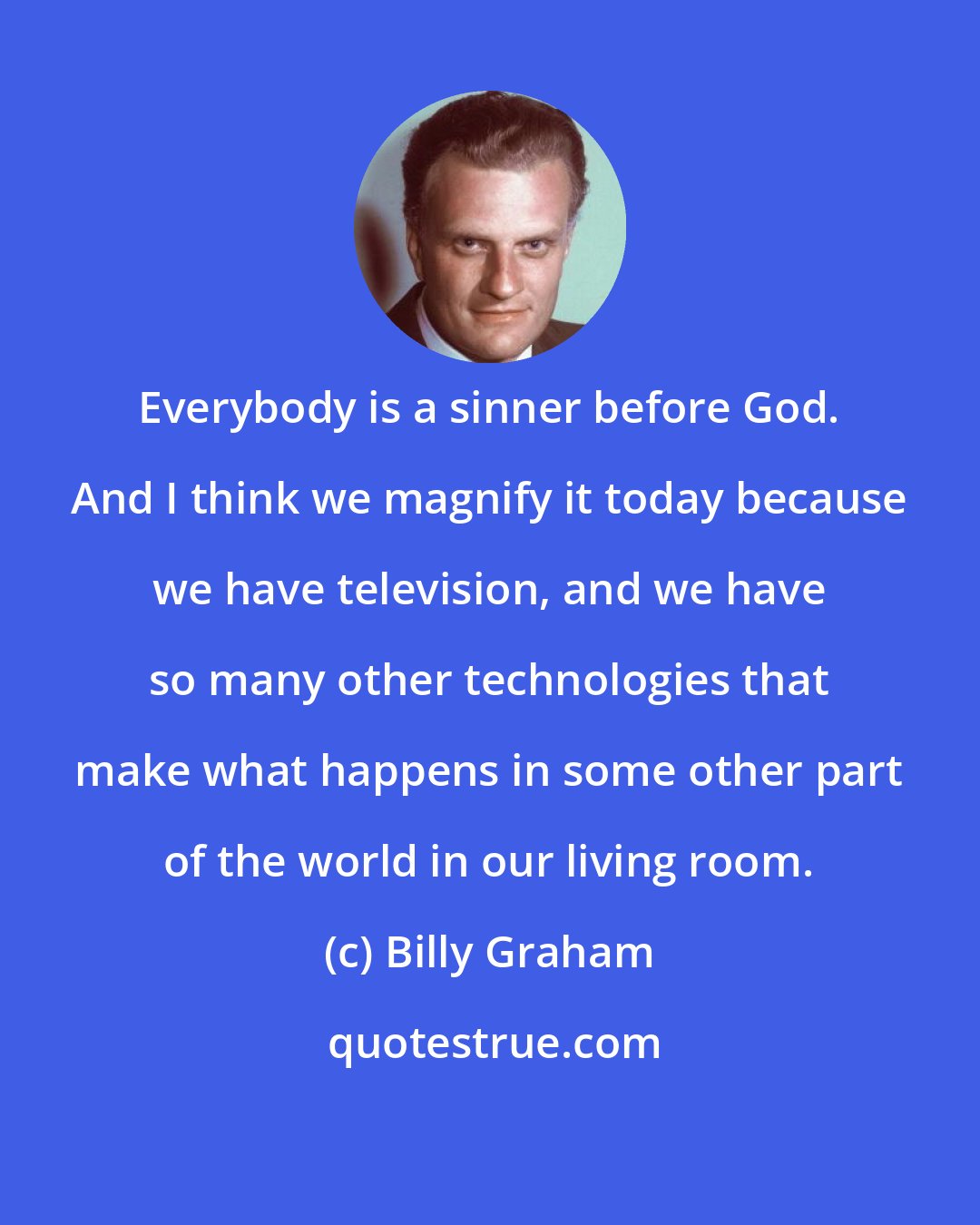 Billy Graham: Everybody is a sinner before God. And I think we magnify it today because we have television, and we have so many other technologies that make what happens in some other part of the world in our living room.