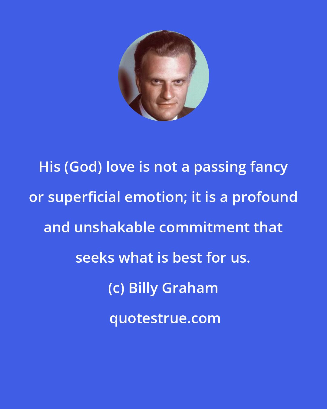 Billy Graham: His (God) love is not a passing fancy or superficial emotion; it is a profound and unshakable commitment that seeks what is best for us.