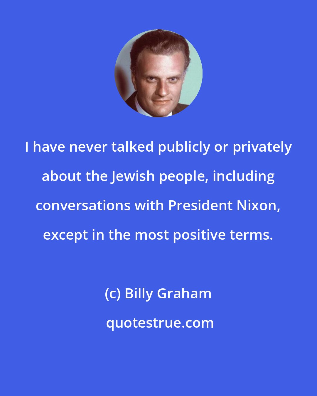 Billy Graham: I have never talked publicly or privately about the Jewish people, including conversations with President Nixon, except in the most positive terms.