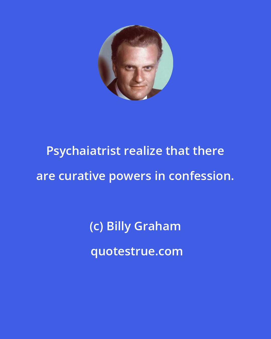 Billy Graham: Psychaiatrist realize that there are curative powers in confession.