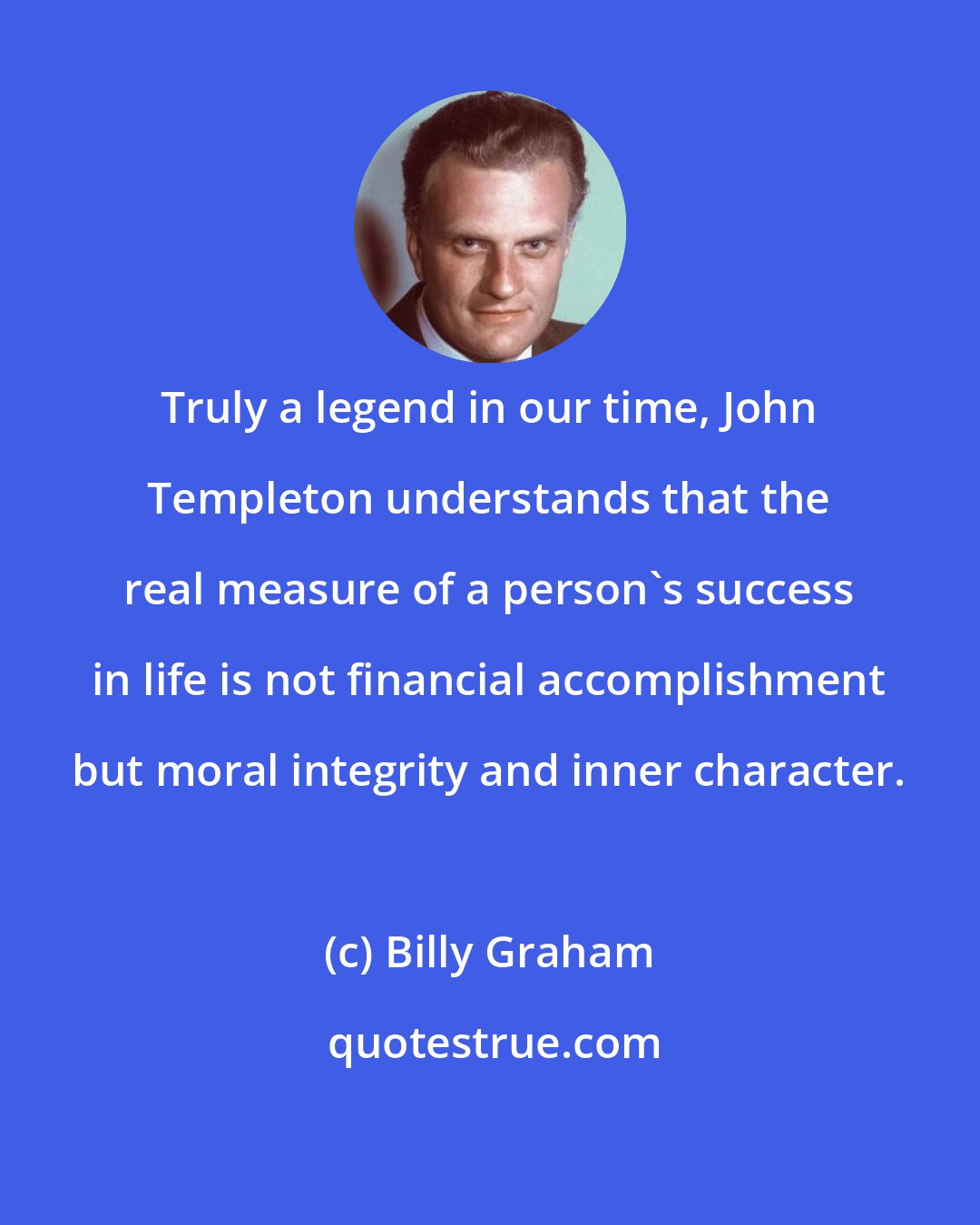 Billy Graham: Truly a legend in our time, John Templeton understands that the real measure of a person's success in life is not financial accomplishment but moral integrity and inner character.