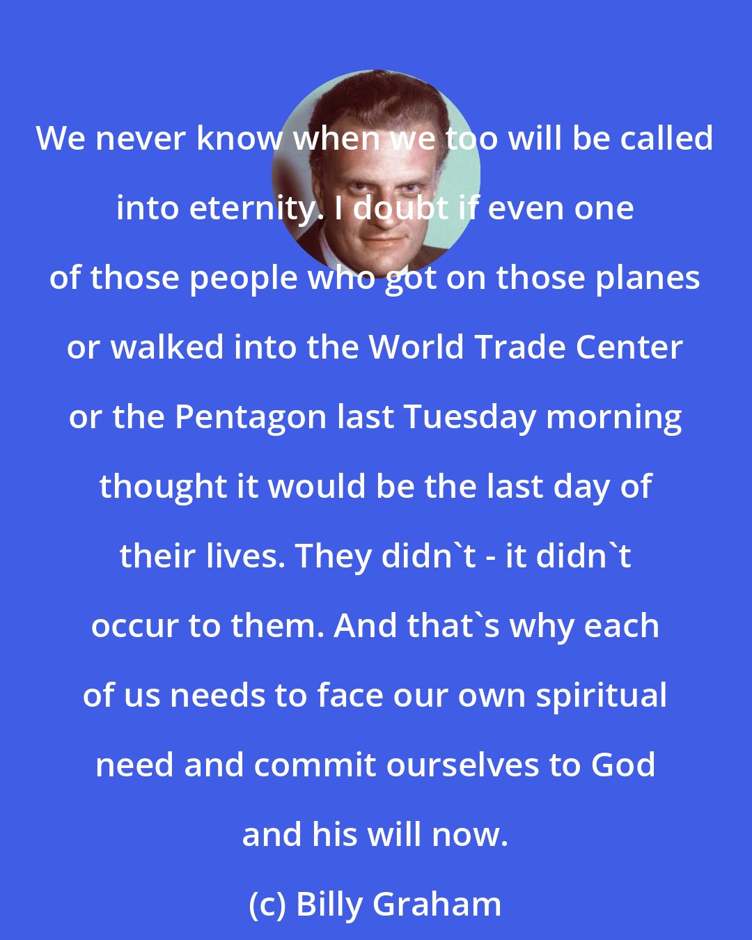 Billy Graham: We never know when we too will be called into eternity. I doubt if even one of those people who got on those planes or walked into the World Trade Center or the Pentagon last Tuesday morning thought it would be the last day of their lives. They didn't - it didn't occur to them. And that's why each of us needs to face our own spiritual need and commit ourselves to God and his will now.