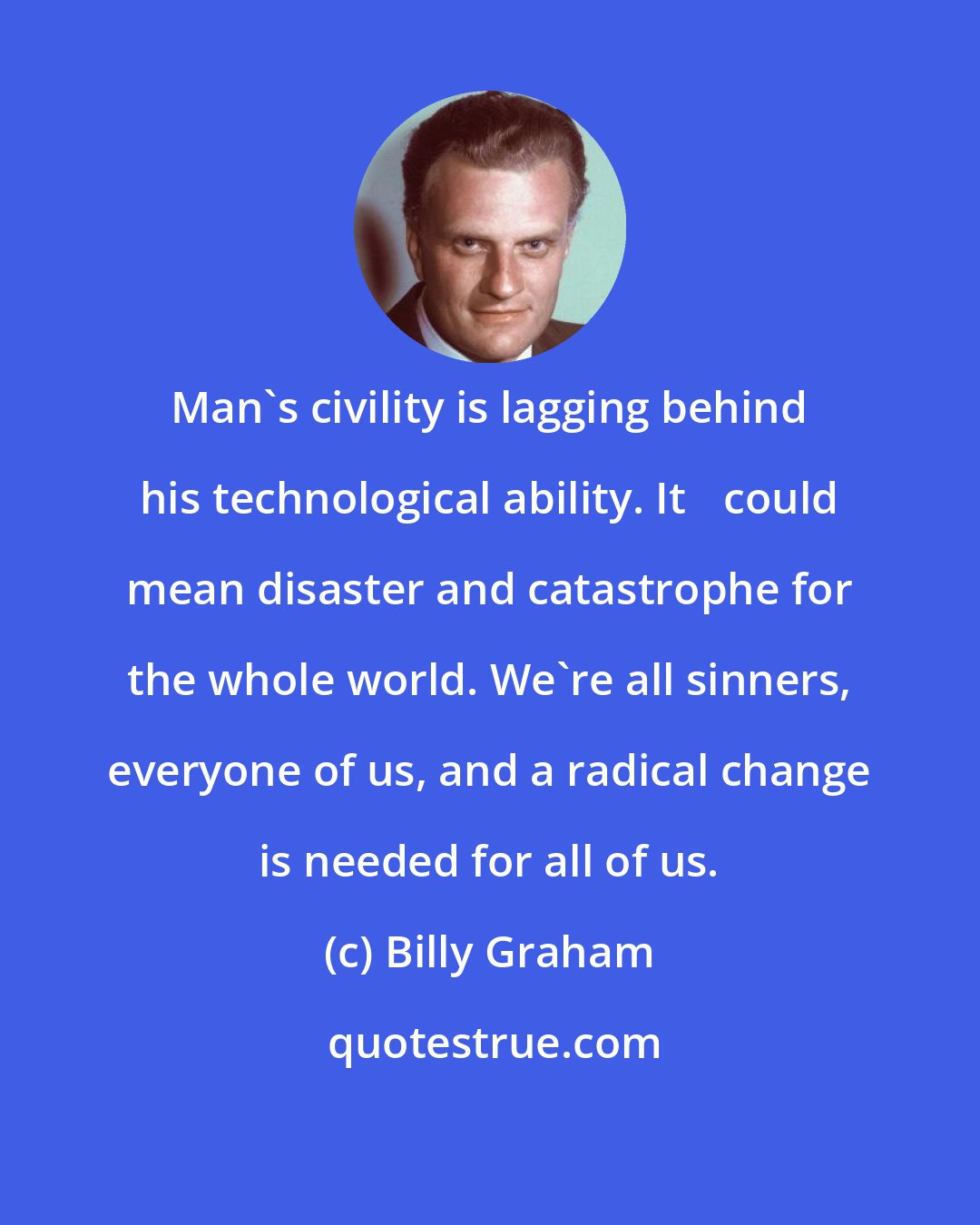 Billy Graham: Man's civility is lagging behind his technological ability. It 	could mean disaster and catastrophe for the whole world. We're all sinners, everyone of us, and a radical change is needed for all of us.