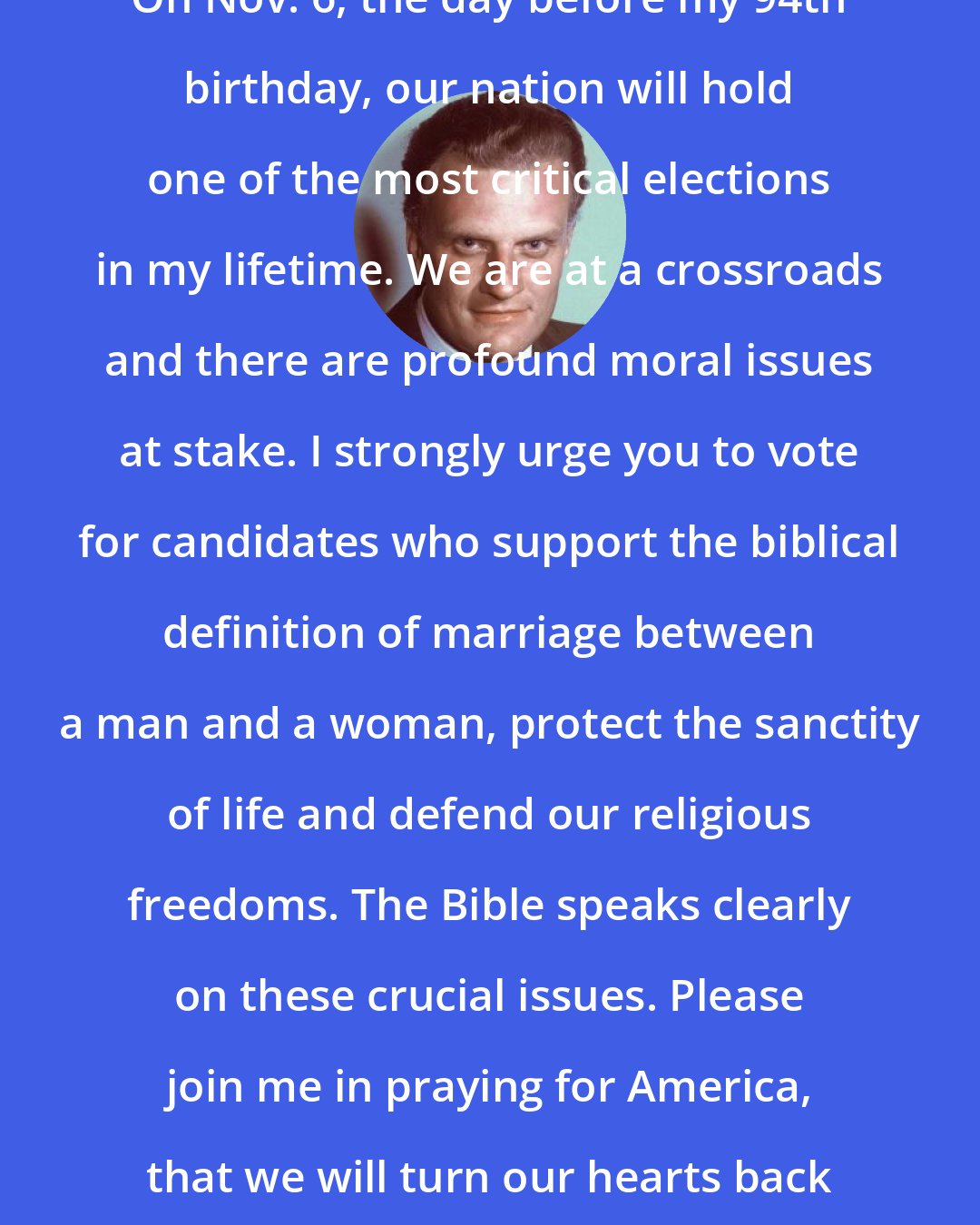 Billy Graham: On Nov. 6, the day before my 94th birthday, our nation will hold one of the most critical elections in my lifetime. We are at a crossroads and there are profound moral issues at stake. I strongly urge you to vote for candidates who support the biblical definition of marriage between a man and a woman, protect the sanctity of life and defend our religious freedoms. The Bible speaks clearly on these crucial issues. Please join me in praying for America, that we will turn our hearts back toward God.