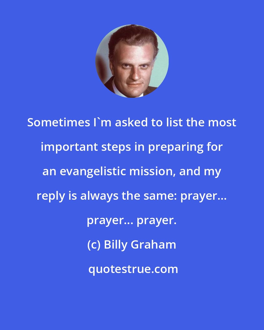 Billy Graham: Sometimes I'm asked to list the most important steps in preparing for an evangelistic mission, and my reply is always the same: prayer... prayer... prayer.