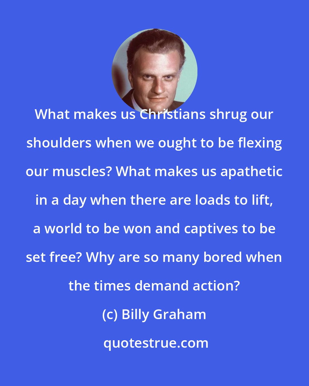 Billy Graham: What makes us Christians shrug our shoulders when we ought to be flexing our muscles? What makes us apathetic in a day when there are loads to lift, a world to be won and captives to be set free? Why are so many bored when the times demand action?
