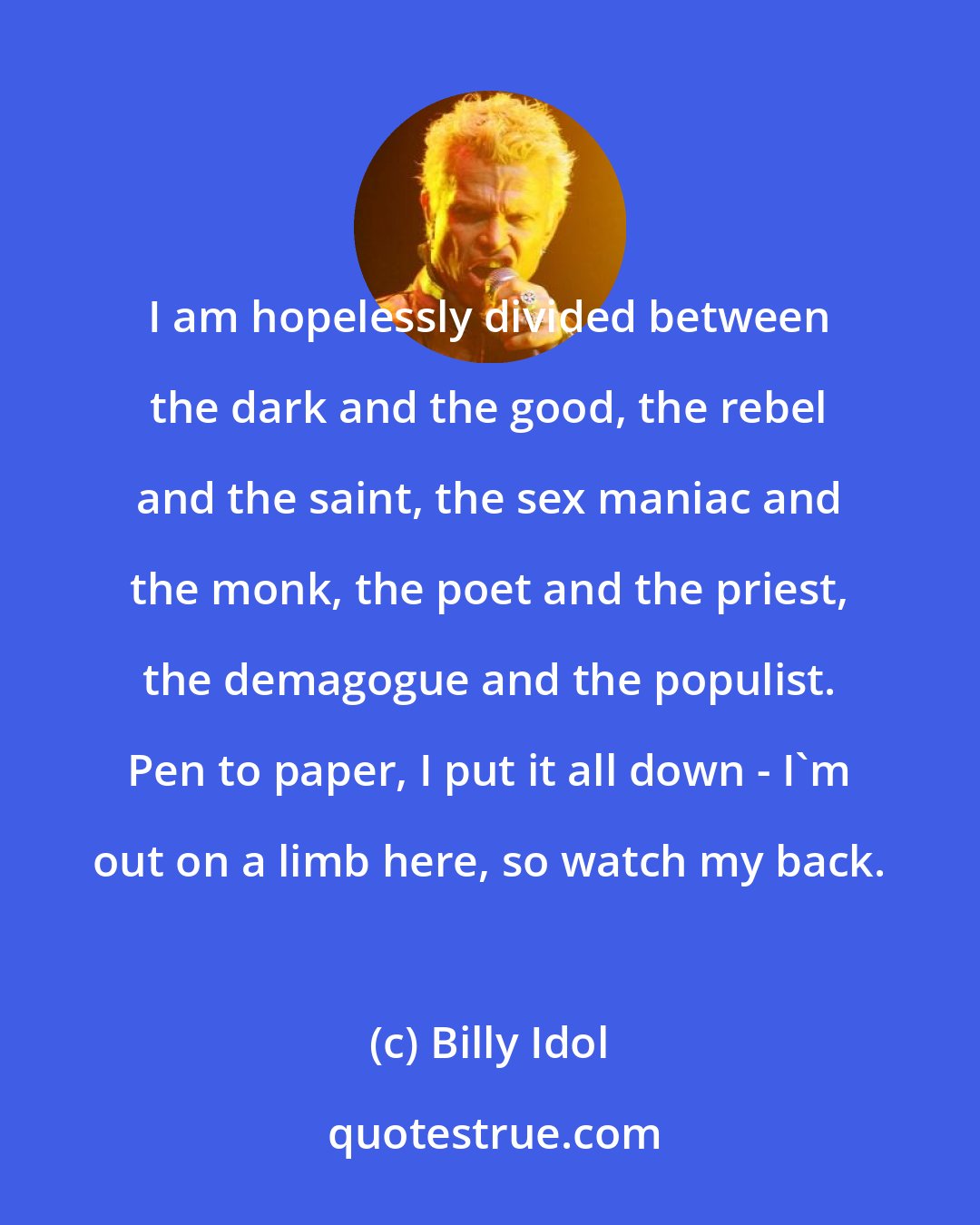 Billy Idol: I am hopelessly divided between the dark and the good, the rebel and the saint, the sex maniac and the monk, the poet and the priest, the demagogue and the populist. Pen to paper, I put it all down - I'm out on a limb here, so watch my back.