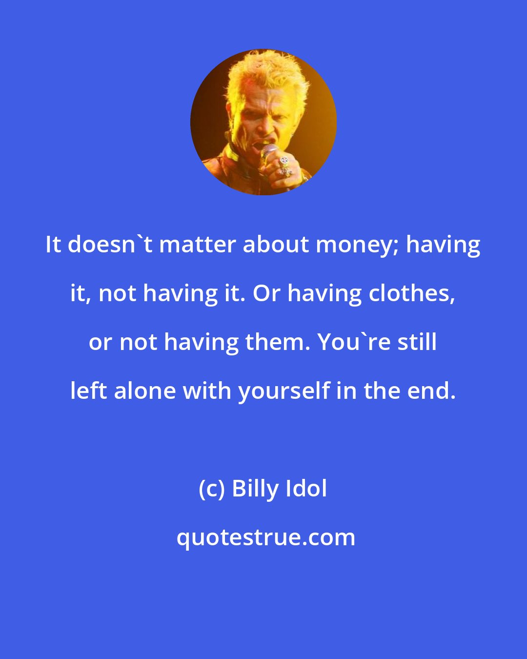 Billy Idol: It doesn't matter about money; having it, not having it. Or having clothes, or not having them. You're still left alone with yourself in the end.