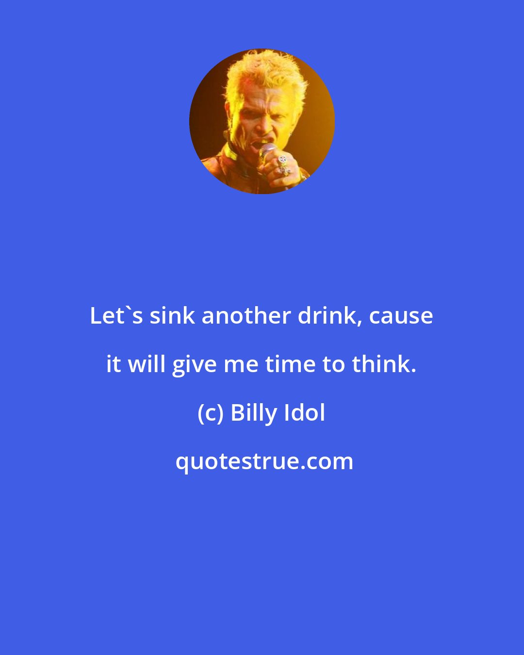 Billy Idol: Let's sink another drink, cause it will give me time to think.