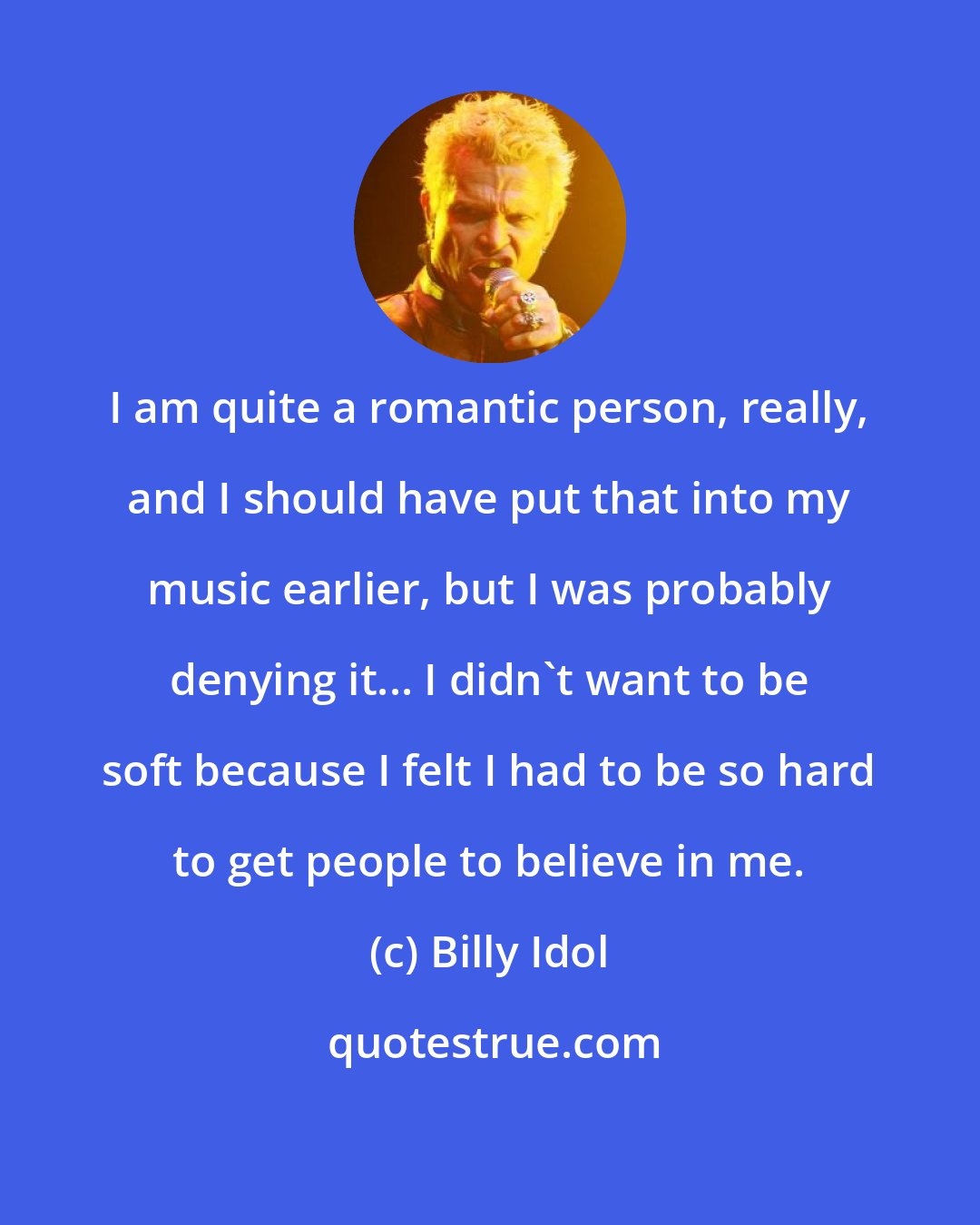 Billy Idol: I am quite a romantic person, really, and I should have put that into my music earlier, but I was probably denying it... I didn't want to be soft because I felt I had to be so hard to get people to believe in me.