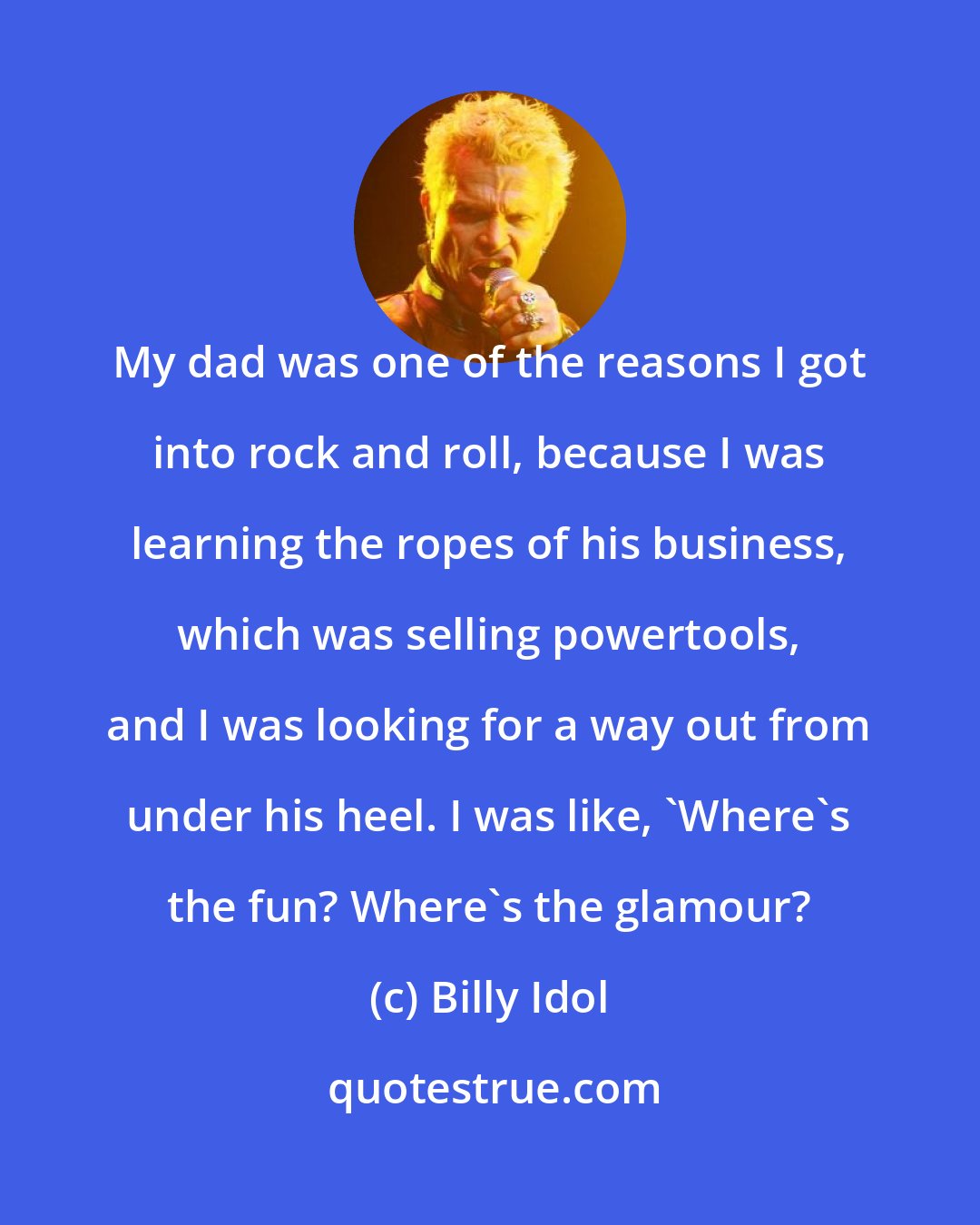 Billy Idol: My dad was one of the reasons I got into rock and roll, because I was learning the ropes of his business, which was selling powertools, and I was looking for a way out from under his heel. I was like, 'Where's the fun? Where's the glamour?