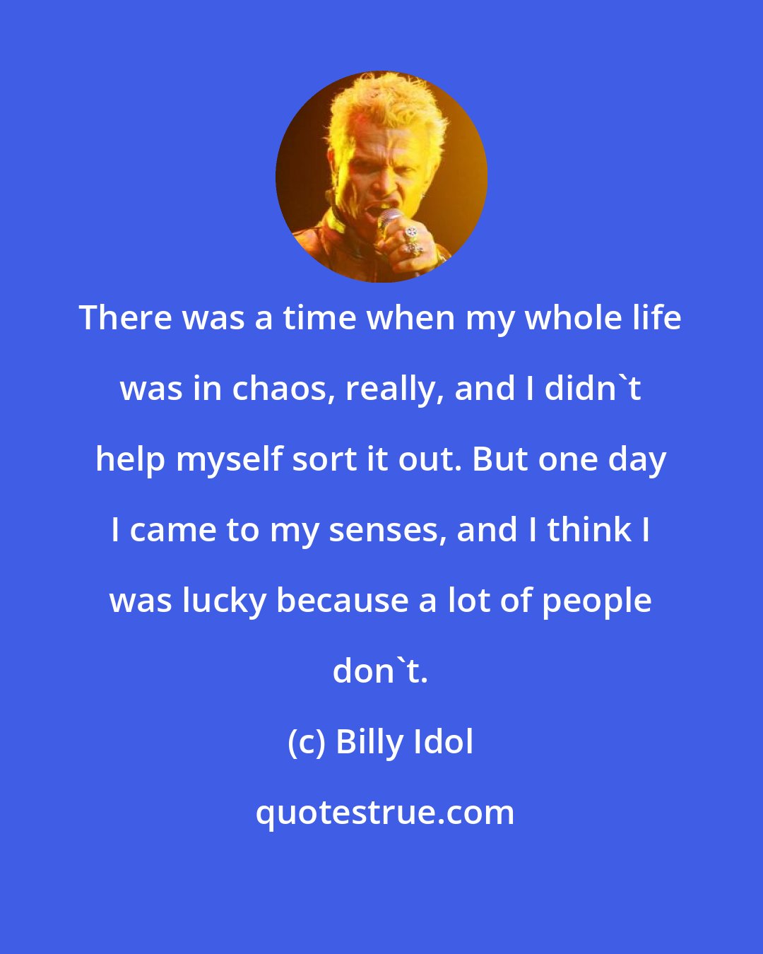 Billy Idol: There was a time when my whole life was in chaos, really, and I didn't help myself sort it out. But one day I came to my senses, and I think I was lucky because a lot of people don't.