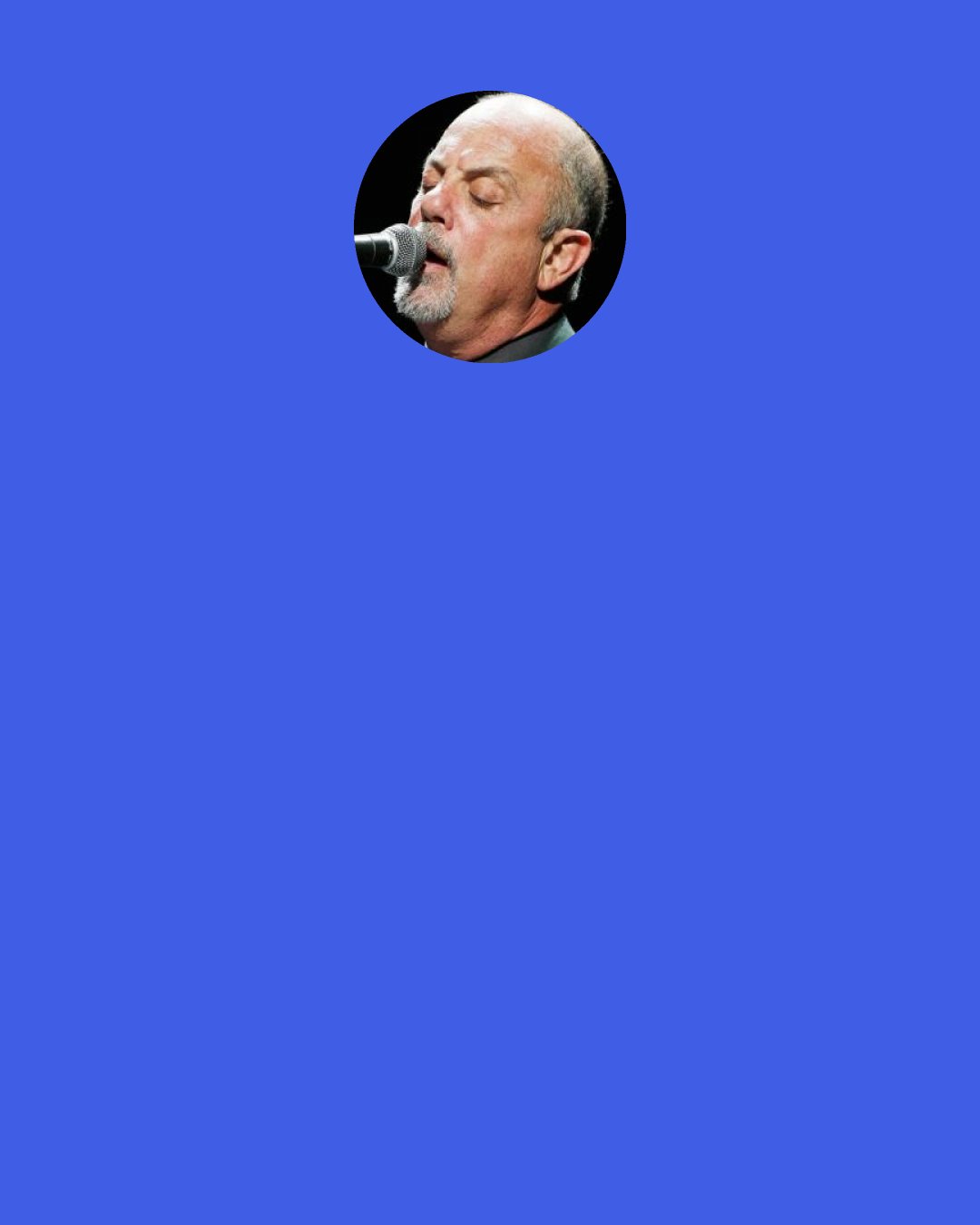 Billy Joel: Most people you'd tell "I'm gonna be a musician," they'd say, "you're crazy, you're gonna starve, you're gonna be poor, a drug addict, go to jail, you'll never make it, there's too much competition, it's a terrible business," etc. But my chorus teacher in high school said, "you've got what it takes to be a really good professional musician, you should consider it." That was an epiphany for me. So I thought, well, maybe I can help somebody, too.