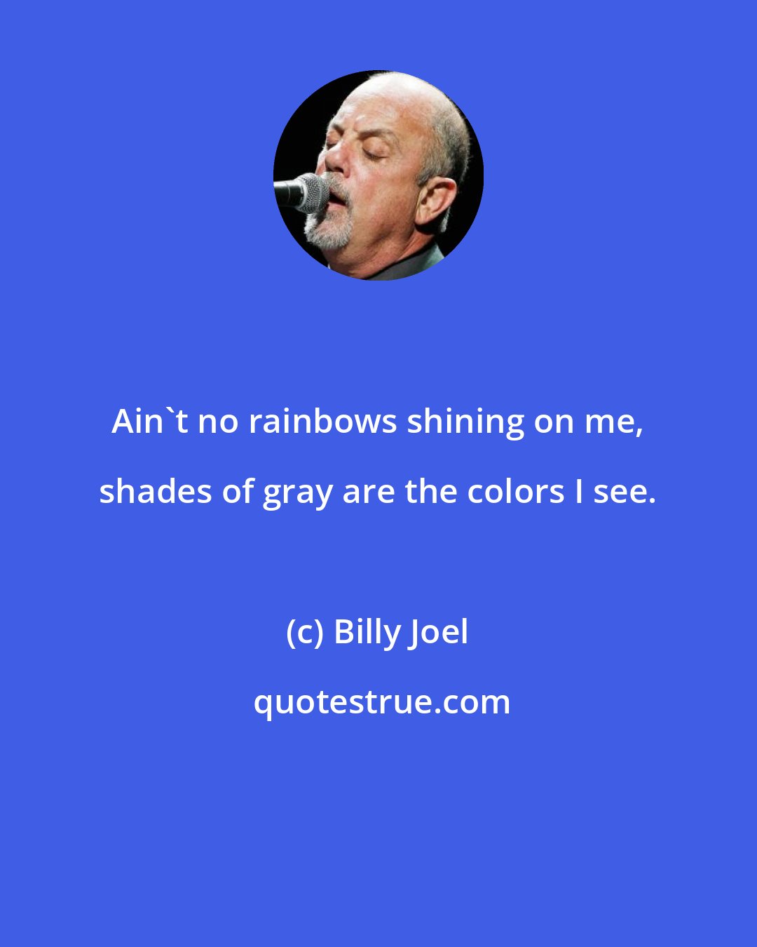 Billy Joel: Ain't no rainbows shining on me, shades of gray are the colors I see.