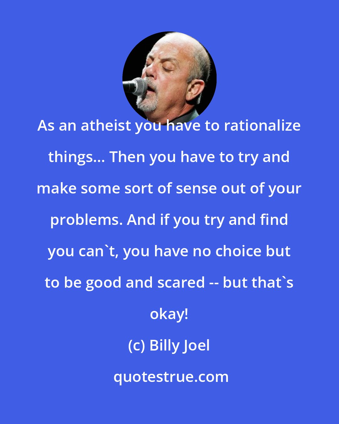 Billy Joel: As an atheist you have to rationalize things... Then you have to try and make some sort of sense out of your problems. And if you try and find you can't, you have no choice but to be good and scared -- but that's okay!