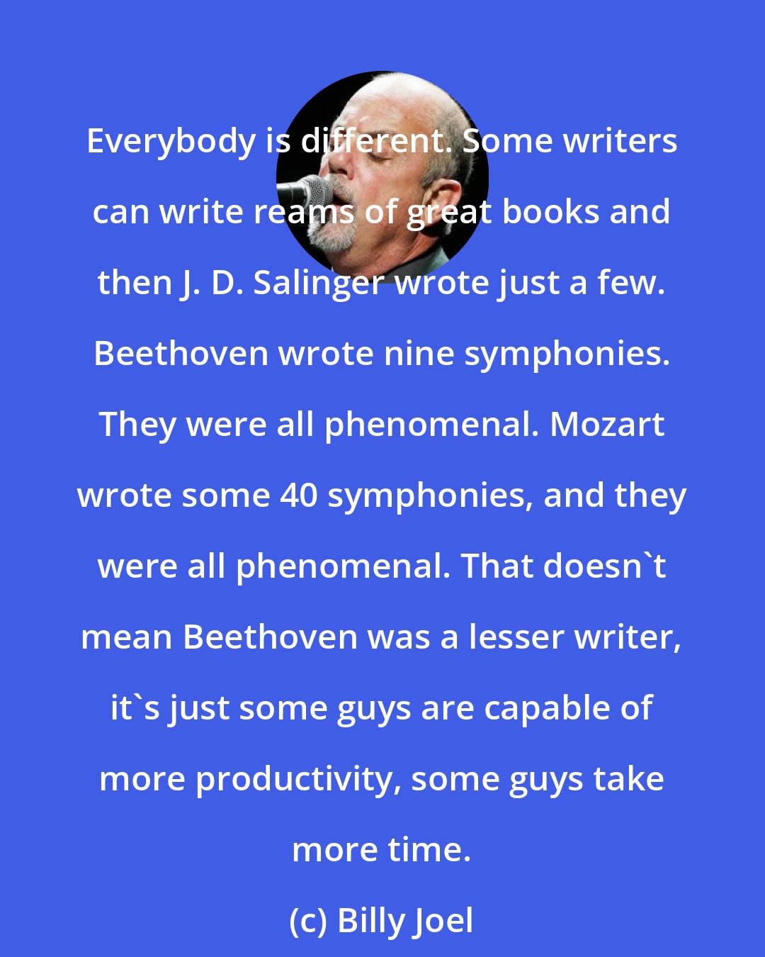 Billy Joel: Everybody is different. Some writers can write reams of great books and then J. D. Salinger wrote just a few. Beethoven wrote nine symphonies. They were all phenomenal. Mozart wrote some 40 symphonies, and they were all phenomenal. That doesn't mean Beethoven was a lesser writer, it's just some guys are capable of more productivity, some guys take more time.