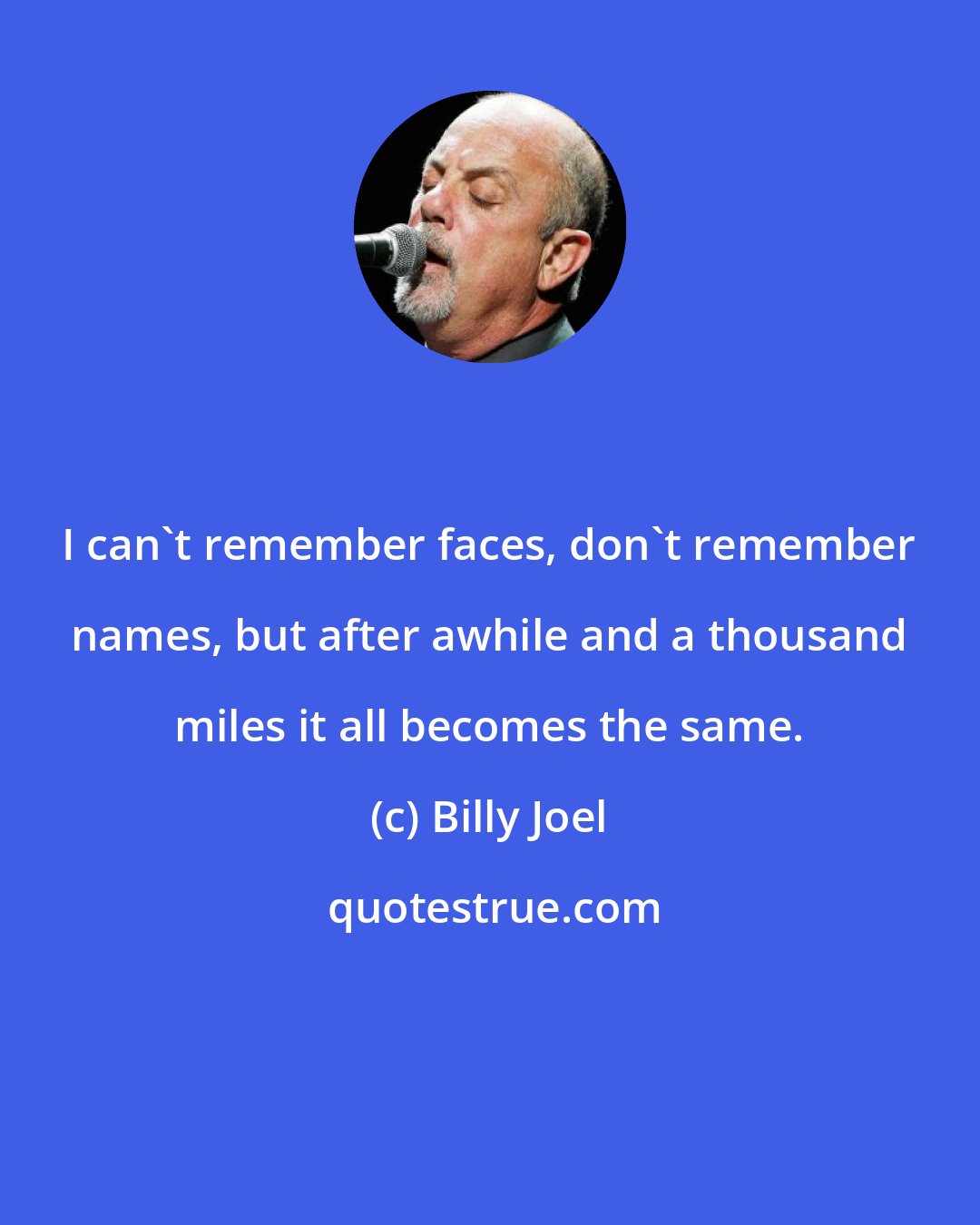 Billy Joel: I can't remember faces, don't remember names, but after awhile and a thousand miles it all becomes the same.