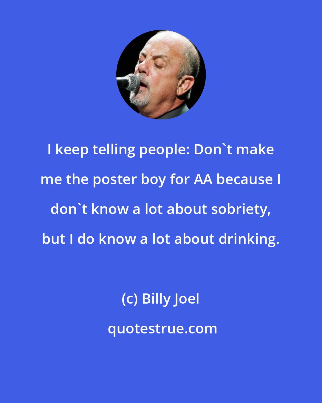 Billy Joel: I keep telling people: Don't make me the poster boy for AA because I don't know a lot about sobriety, but I do know a lot about drinking.