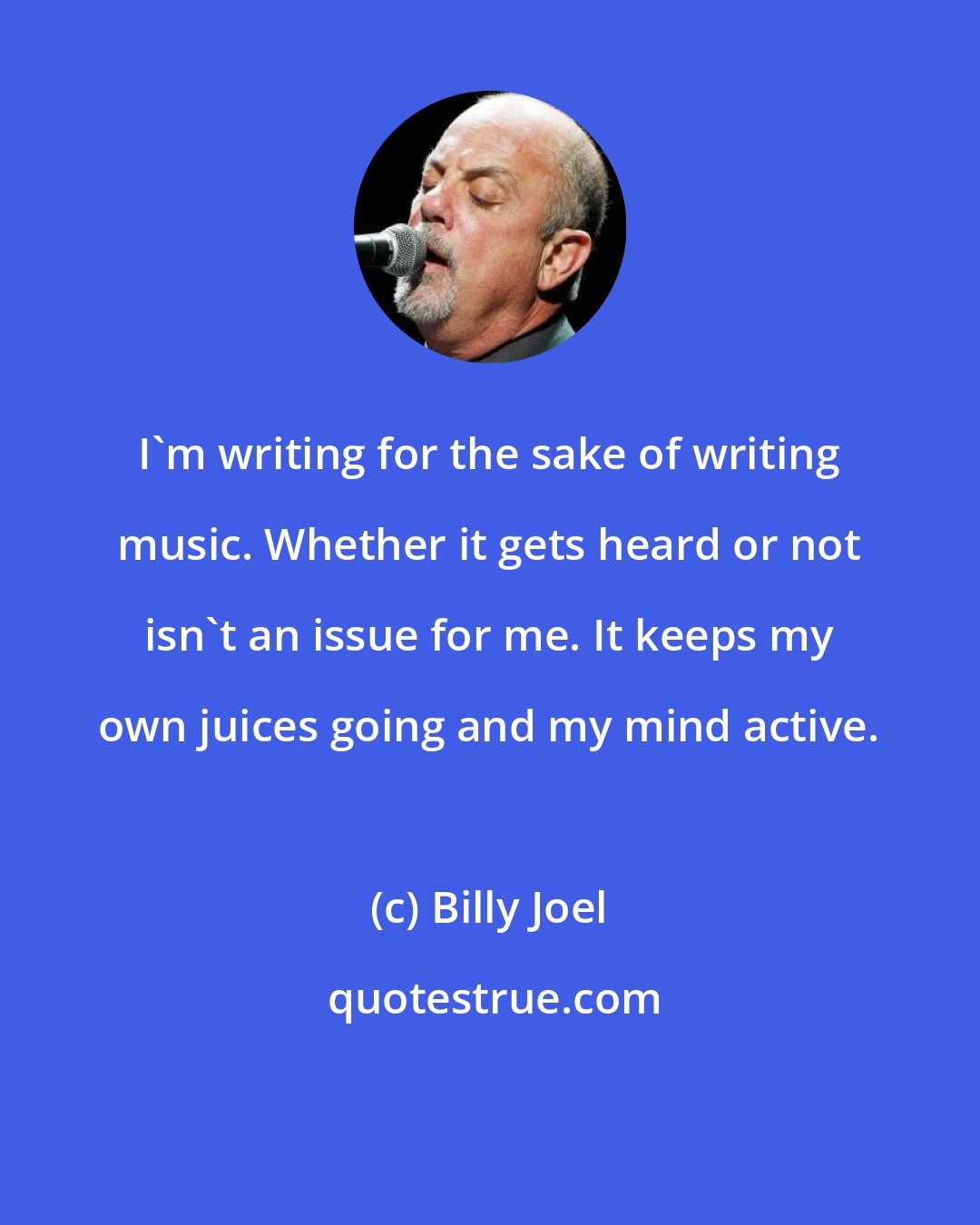 Billy Joel: I'm writing for the sake of writing music. Whether it gets heard or not isn't an issue for me. It keeps my own juices going and my mind active.