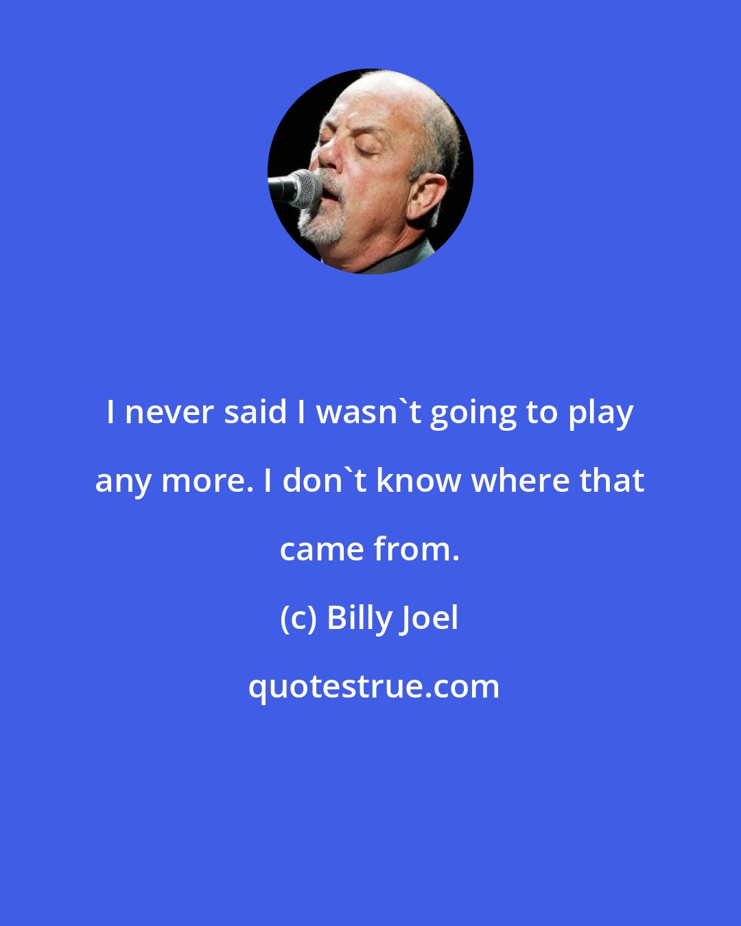 Billy Joel: I never said I wasn't going to play any more. I don't know where that came from.