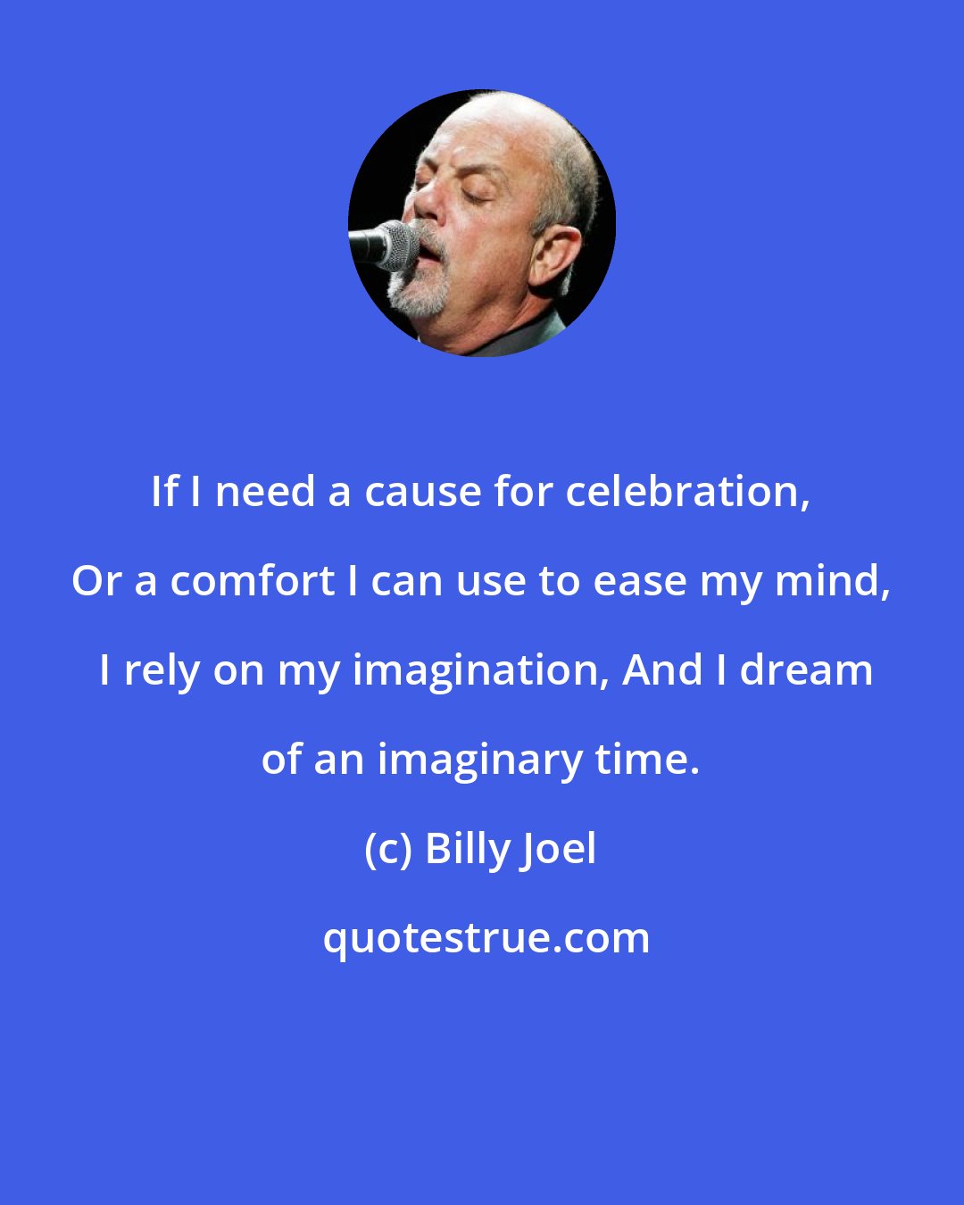 Billy Joel: If I need a cause for celebration, Or a comfort I can use to ease my mind,  I rely on my imagination, And I dream of an imaginary time.