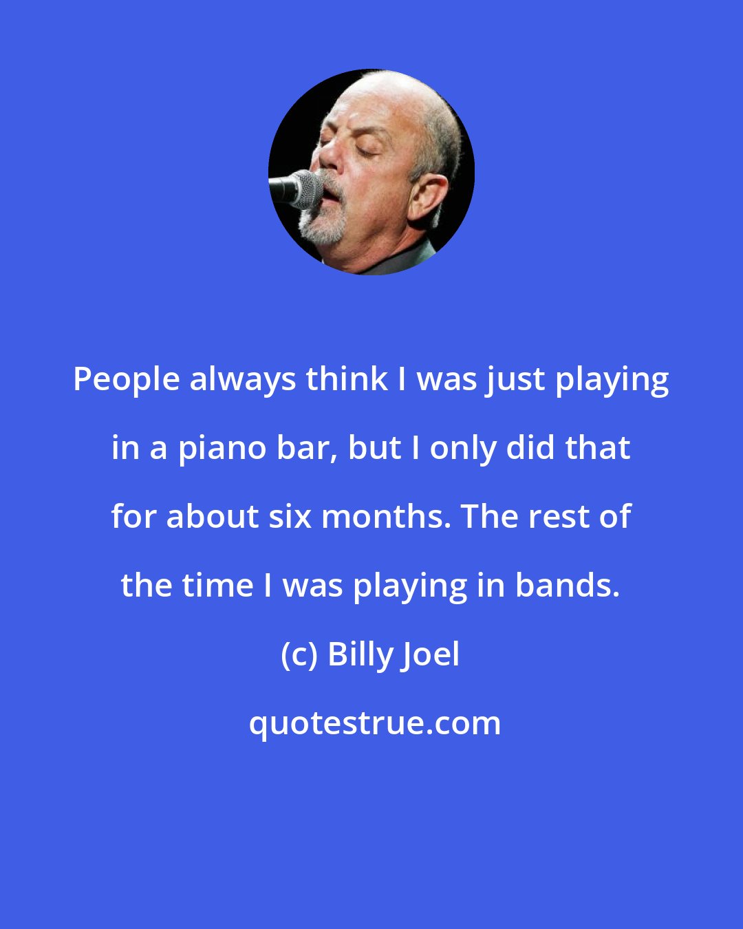 Billy Joel: People always think I was just playing in a piano bar, but I only did that for about six months. The rest of the time I was playing in bands.