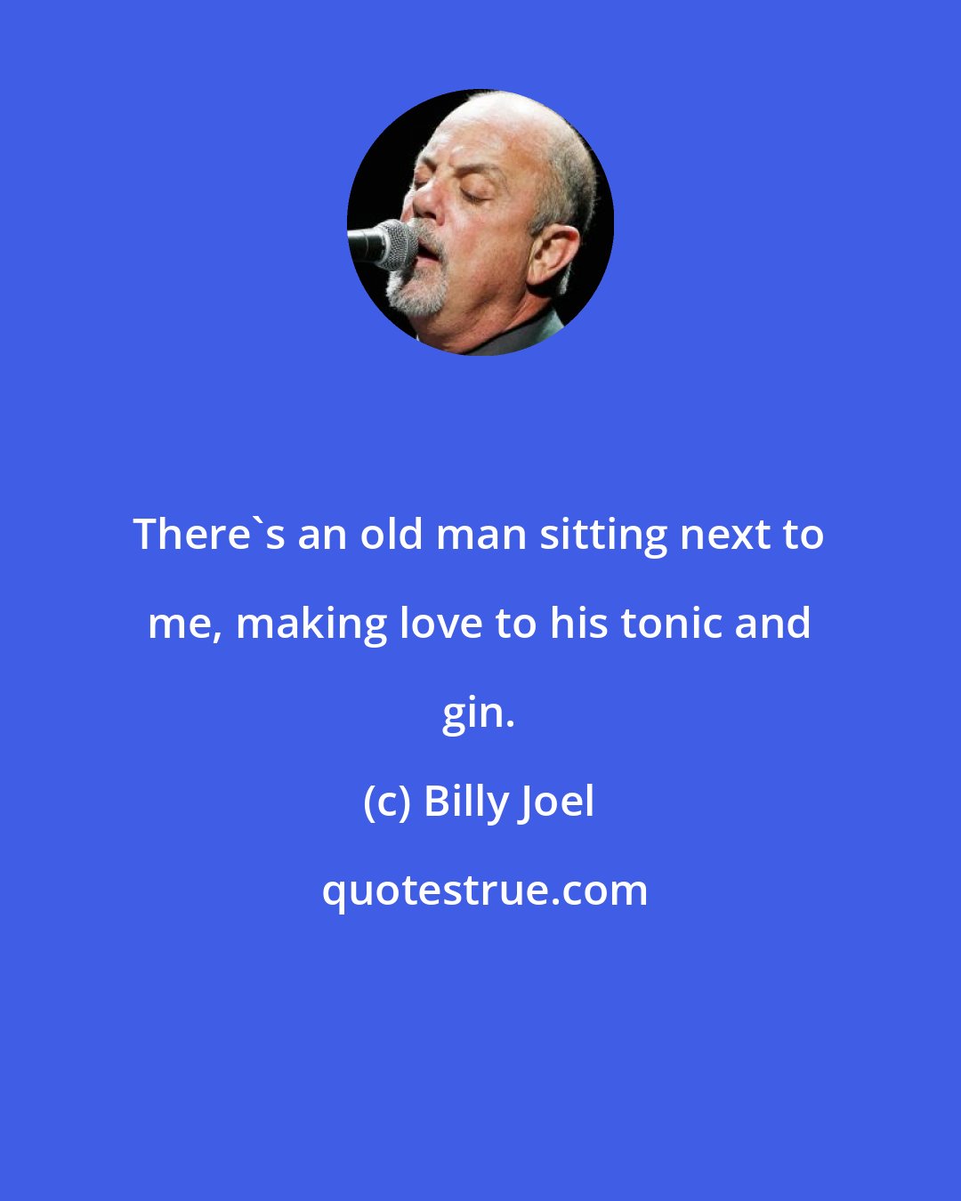 Billy Joel: There's an old man sitting next to me, making love to his tonic and gin.