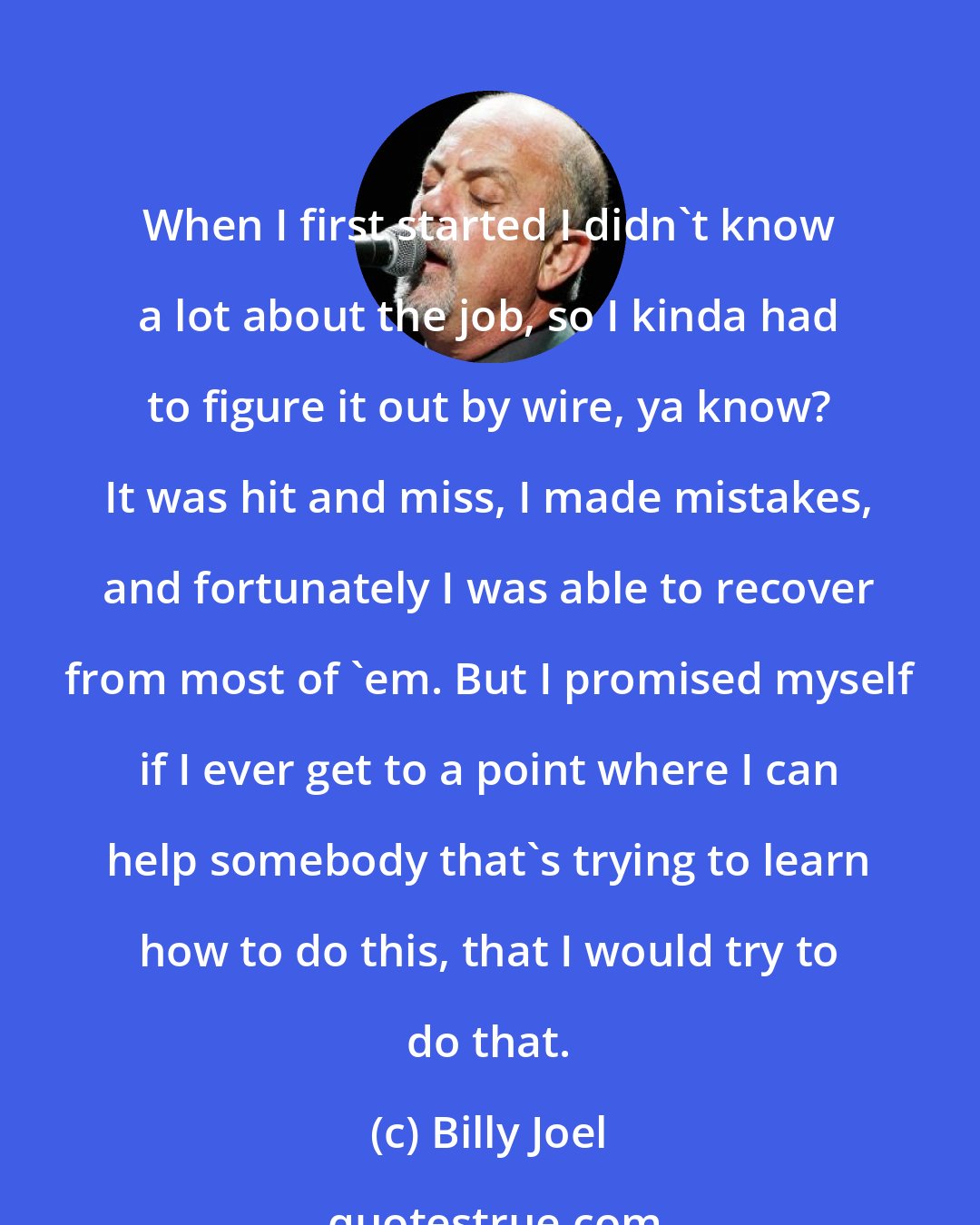 Billy Joel: When I first started I didn't know a lot about the job, so I kinda had to figure it out by wire, ya know? It was hit and miss, I made mistakes, and fortunately I was able to recover from most of 'em. But I promised myself if I ever get to a point where I can help somebody that's trying to learn how to do this, that I would try to do that.